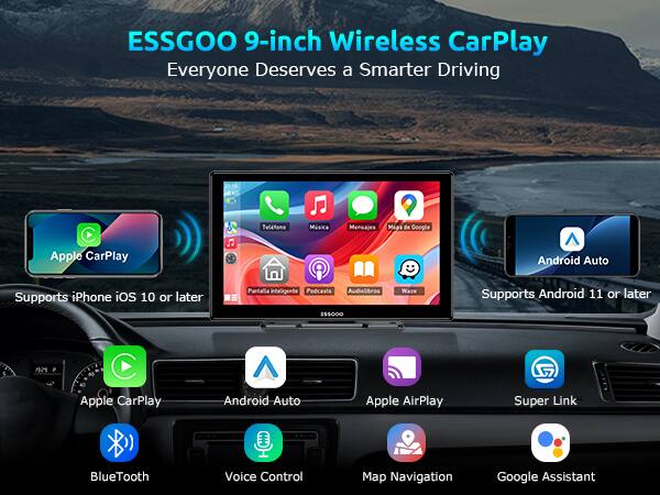 ESSGOO 9-inch Wireless CarPlay  
Everyone Deserves a Smarter Driving  

Apple CarPlay  
Supports iPhone iOS 10 or later  

Android Auto  
Supports Android 11 or later  

Features:  
- Apple CarPlay  
- Android Auto  
- Apple AirPlay  
- Super Link  
- Bluetooth  
- Voice Control  
- Map Navigation  
- Google Assistant