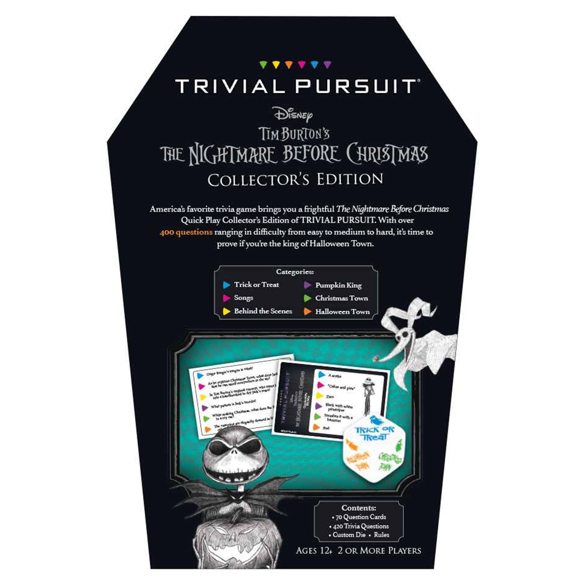 TRIVIAL PURSUIT  
Disney  
TIM BURTON'S THE NIGHTMARE BEFORE CHRISTMAS COLLECTOR'S EDITION  

America's favorite trivia game brings you a frightful The Nightmare Before Christmas Quick Play Collector's Edition of TRIVIAL PURSUIT. With over 400 questions ranging in difficulty from easy to medium to hard, it's time to prove if you're the king of Halloween Town.  

Categories:  
- Trick or Treat  
- Pumpkin King  
- Songs  
- Christmas Town  
- Behind the Scenes  
- Halloween Town  

Contents:  
- 70 Question Cards  
- 420 Trivia Questions  
- Custom Die  
- Rules  

AGES 12+  
2 OR MORE PLAYERS