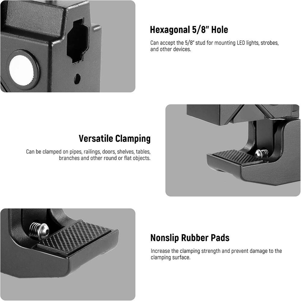Hexagonal 5/8" Hole  
Can accept the 5/8" stud for mounting LED lights, strobes, and other devices.

Versatile Clamping  
Can be clamped on pipes, railings, doors, shelves, tables, branches and other round or flat objects.

Nonslip Rubber Pads  
Increase the clamping strength and prevent damage to the clamping surface.