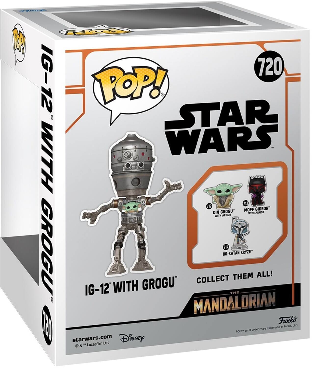 POP! STAR WARS 720 IG-12 WITH GROGU 713 DIN GROGU WITH ARMOR 712 MOFF GIDEON 714 BO-KATAN KRYZE COLLECT THEM ALL! THE MANDALORIAN Funko 120 I of Funko, LLC FUNKO are trademarks POP and FUNKO are trademarks of FUNKO, LLC starwars.com Lucasfilm Ltd. Disney &