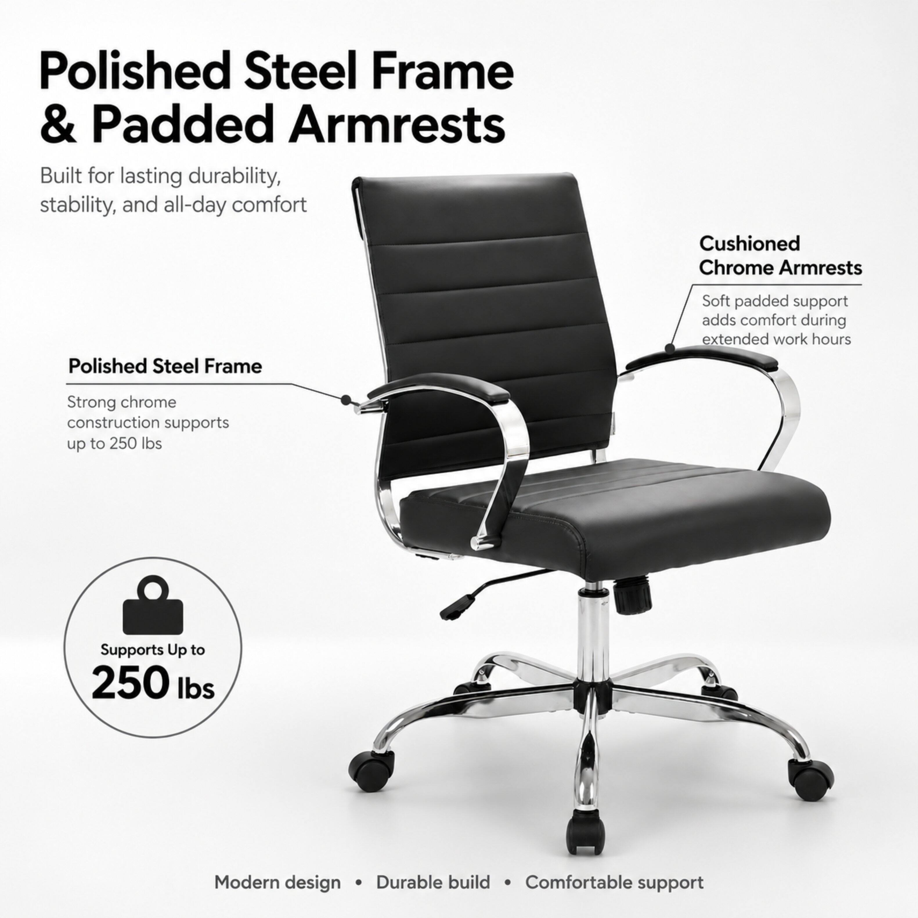 Polished Steel Frame & Padded Armrests  
Built for lasting durability, stability, and all-day comfort

Polished Steel Frame  
Strong chrome construction supports up to 250 lbs

Cushioned Chrome Armrests  
Soft padded support adds comfort during extended work hours

Supports Up to 250 lbs

Modern design • Durable build • Comfortable support