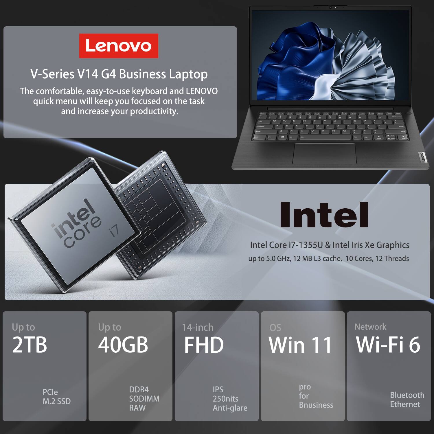 Lenovo V-Series V14 G4 Business Laptop

The comfortable, easy-to-use keyboard and Lenovo quick menu will keep you focused on the task and increase your productivity.

Intel Core i7-1355U & Intel Iris Xe Graphics  
up to 5.0 GHz, 12 MB L3 cache, 10 Cores, 12 Threads

Up to 2TB  
PCle M.2 SSD

Up to 40GB  
DDR4 SODIMM RAW

14-inch FHD  
IPS 250nits Anti-glare

OS  
Win 11 pro for Business

Network  
Wi-Fi 6  
Bluetooth  
Ethernet