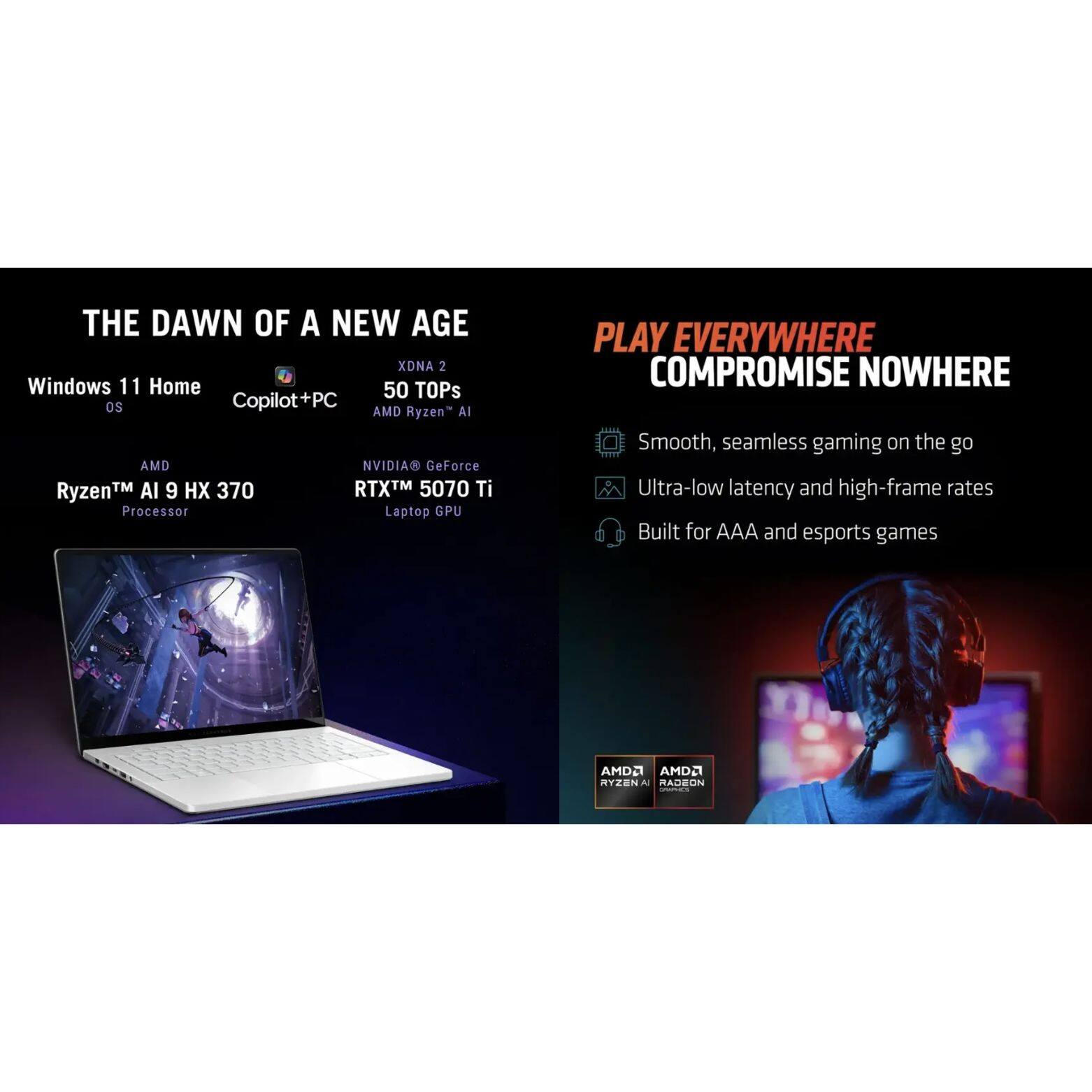 THE DAWN OF A NEW AGE

Windows 11 Home OS
Copilot+PC
XDNA 2
50 TOPs
AMD Ryzen™ AI
AMD Ryzen™ AI 9 HX 370 Processor
NVIDIA® GeForce RTX™ 5070 Ti Laptop GPU

PLAY EVERYWHERE COMPROMISE NOWHERE

Smooth, seamless gaming on the go
Ultra-low latency and high-frame rates
Built for AAA and esports games