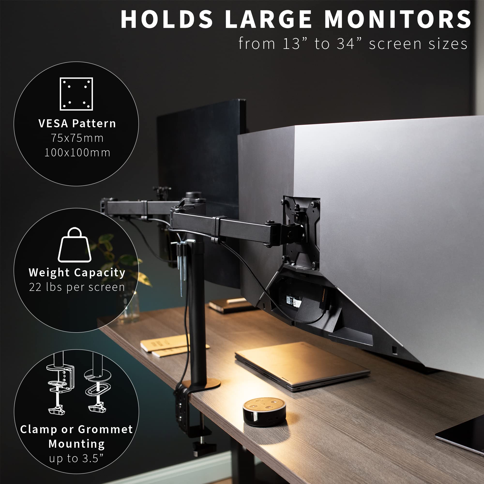 HOLDS LARGE MONITORS  
from 13" to 34" screen sizes

- VESA Pattern  
  75x75mm  
  100x100mm

- Weight Capacity  
  22 lbs per screen

- Clamp or Grommet Mounting  
  up to 3.5"