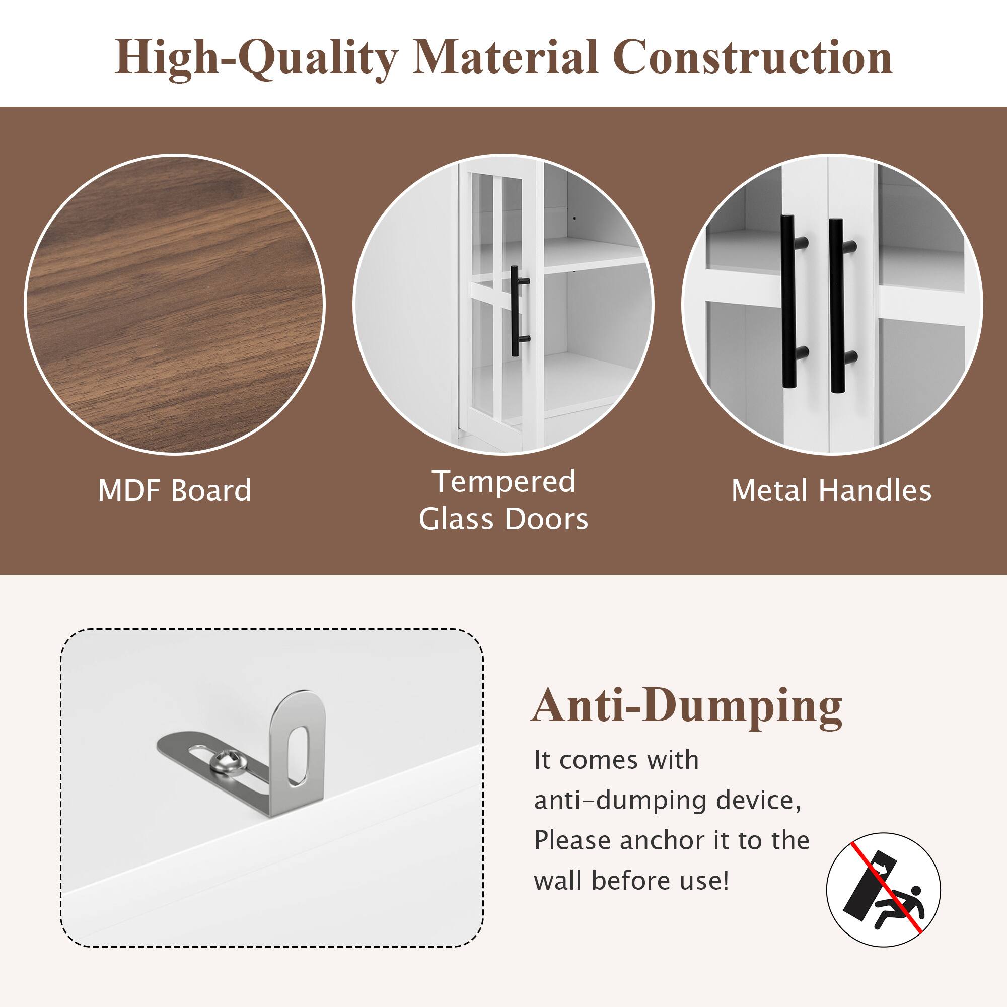 High-Quality Material Construction

- MDF Board
- Tempered Glass Doors
- Metal Handles

Anti-Dumping

It comes with anti-dumping device, Please anchor it to the wall before use!
