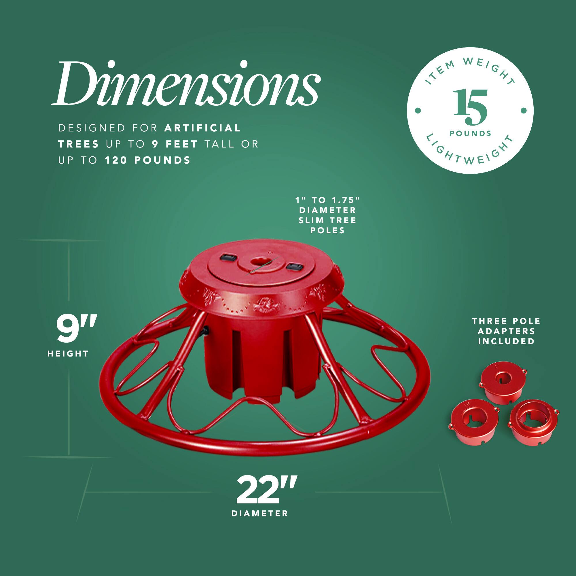 Dimensions  
Designed for artificial trees up to 9 feet tall or up to 120 pounds  

Item weight: 15 pounds  
Lightweight  

1" to 1.75" diameter slim tree poles  

9" height  

22" diameter  

Three pole adapters included