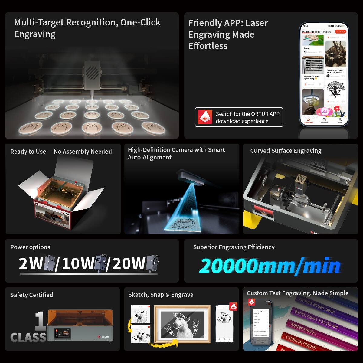 Multi-Target Recognition, One-Click Engraving

Friendly APP: Laser Engraving Made Effortless

Search for the ORTUR APP download experience

Ready to Use — No Assembly Needed

High-Definition Camera with Smart Auto-Alignment

Curved Surface Engraving

Power options
2W / 10W / 20W

Superior Engraving Efficiency
20000mm/min

Safety Certified
1 CLASS

Sketch, Snap & Engrave

Custom Text Engraving, Made Simple

FROHES NEUES JAHR!
BONNE ANNÉE!
С НОВЫМ ГОДОМ!
