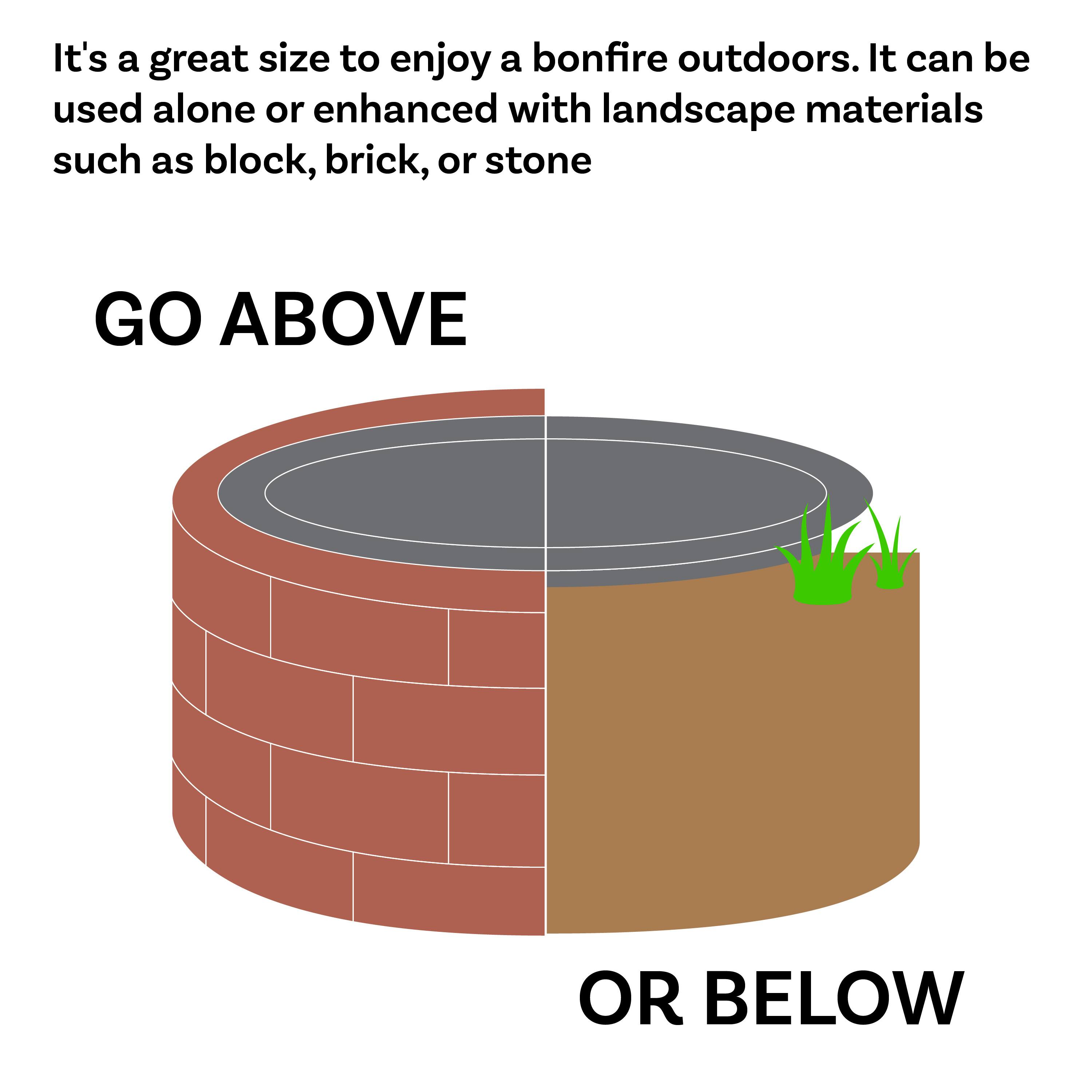 It's a great size to enjoy a bonfire outdoors. It can be used alone or enhanced with landscape materials such as block, brick, or stone.

GO ABOVE

OR BELOW