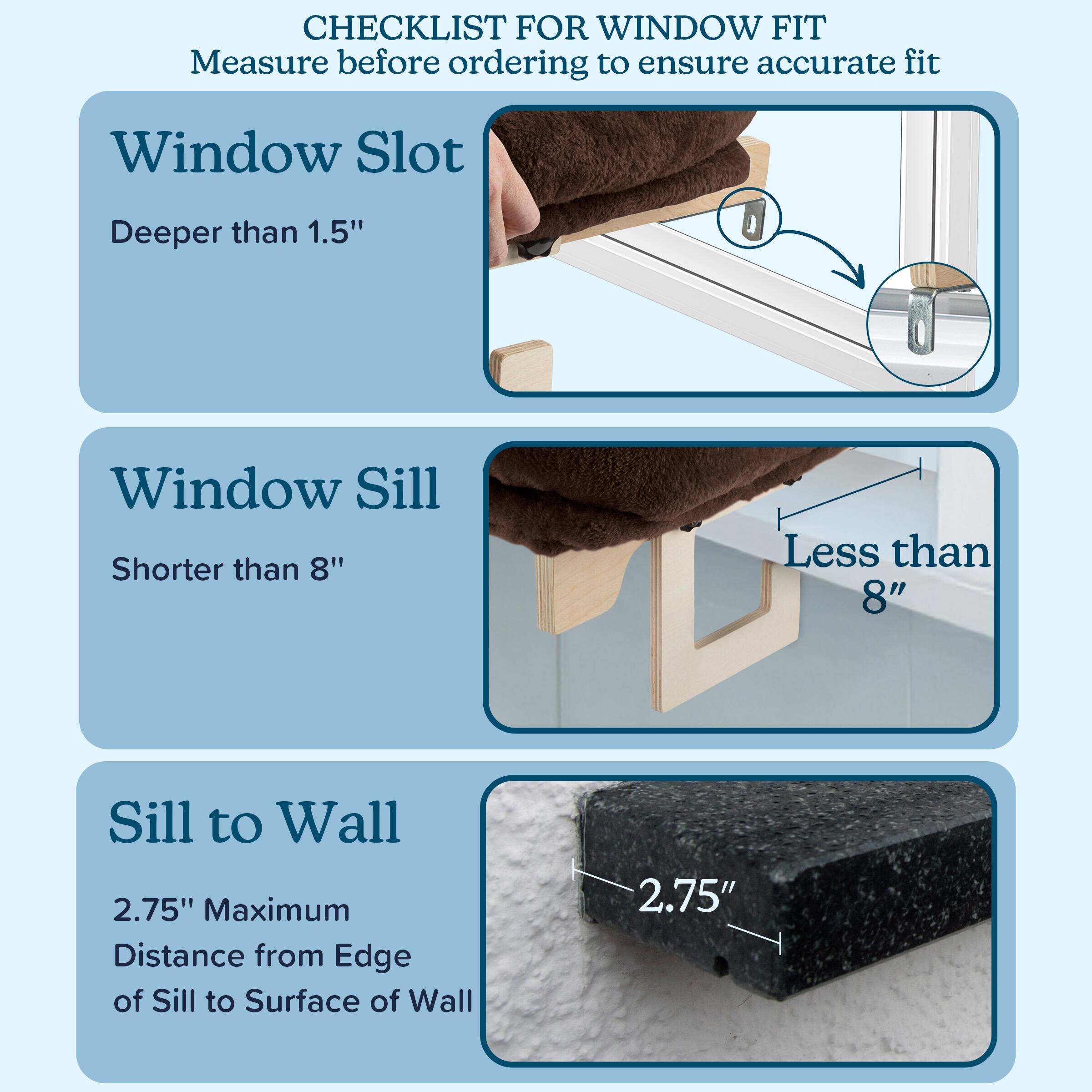 CHECKLIST FOR WINDOW FIT  
Measure before ordering to ensure accurate fit

- **Window Slot**  
  Deeper than 1.5"

- **Window Sill**  
  Shorter than 8"

- **Sill to Wall**  
  2.75" Maximum  
  Distance from Edge of Sill to Surface of Wall