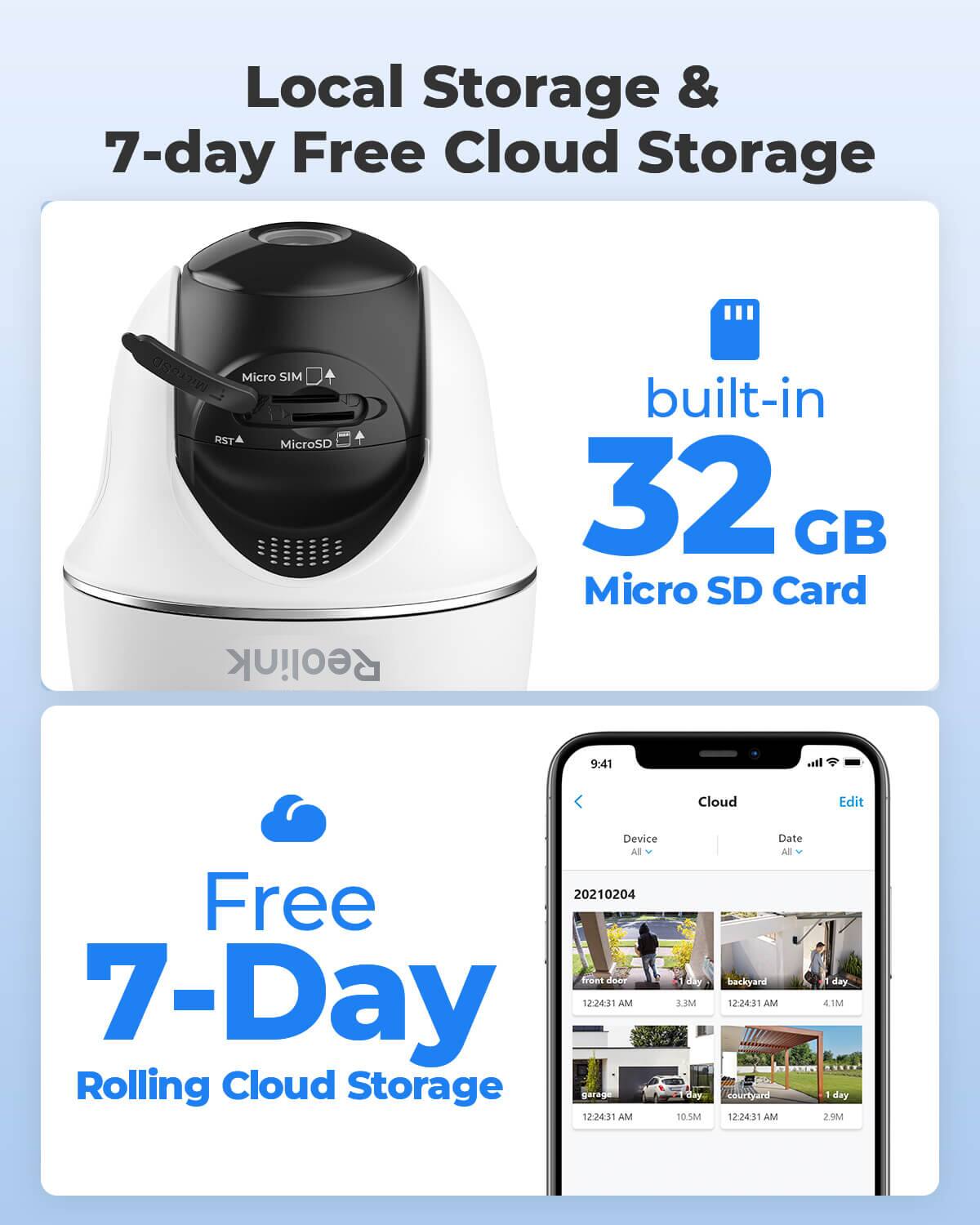 Local Storage & 7-day Free Cloud Storage

MicroSD Micro SIM RST MicroSD

built-in 32 GB Micro SD Card

Reolink

9:41

Cloud

Edit

Device All 20210204 Free front door 7-Day 12:24:31 AM Rolling Cloud Storage garage 12:24:31 AM

day MEE day 10.5M

Date All backyard day. 12:24:31 AM 4.1M FACT courtyard 1 day 12:24:31 AM 2.9M 2