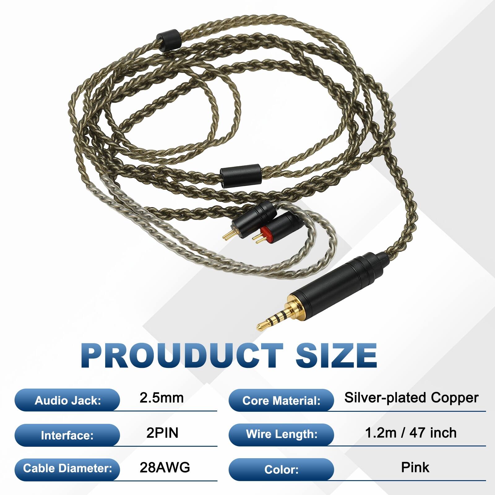 PRODUCT SIZE  
- Audio Jack: 2.5mm  
- Core Material: Silver-plated Copper  
- Interface: 2PIN  
- Wire Length: 1.2m / 47 inch  
- Cable Diameter: 28AWG  
- Color: Pink