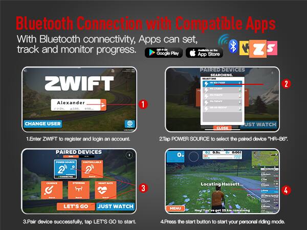 Bluetooth Connection with Compatible Apps

With Bluetooth connectivity, Apps can set, track and monitor progress.

1. Enter ZWIFT to register and login an account.
2. Tap POWER SOURCE to select the paired device "HR-B6".
3. Pair device successfully, tap LET'S GO to start.
4. Press the start button to start your personal riding mode.

- PAIRED DEVICES: SEARCHING.
- PAIRED DEVICES: CONNECTED
- Locating Hassett...
- Hey! You've got 25 km remaining

Available on the Google Play App Store and Apple App Store.