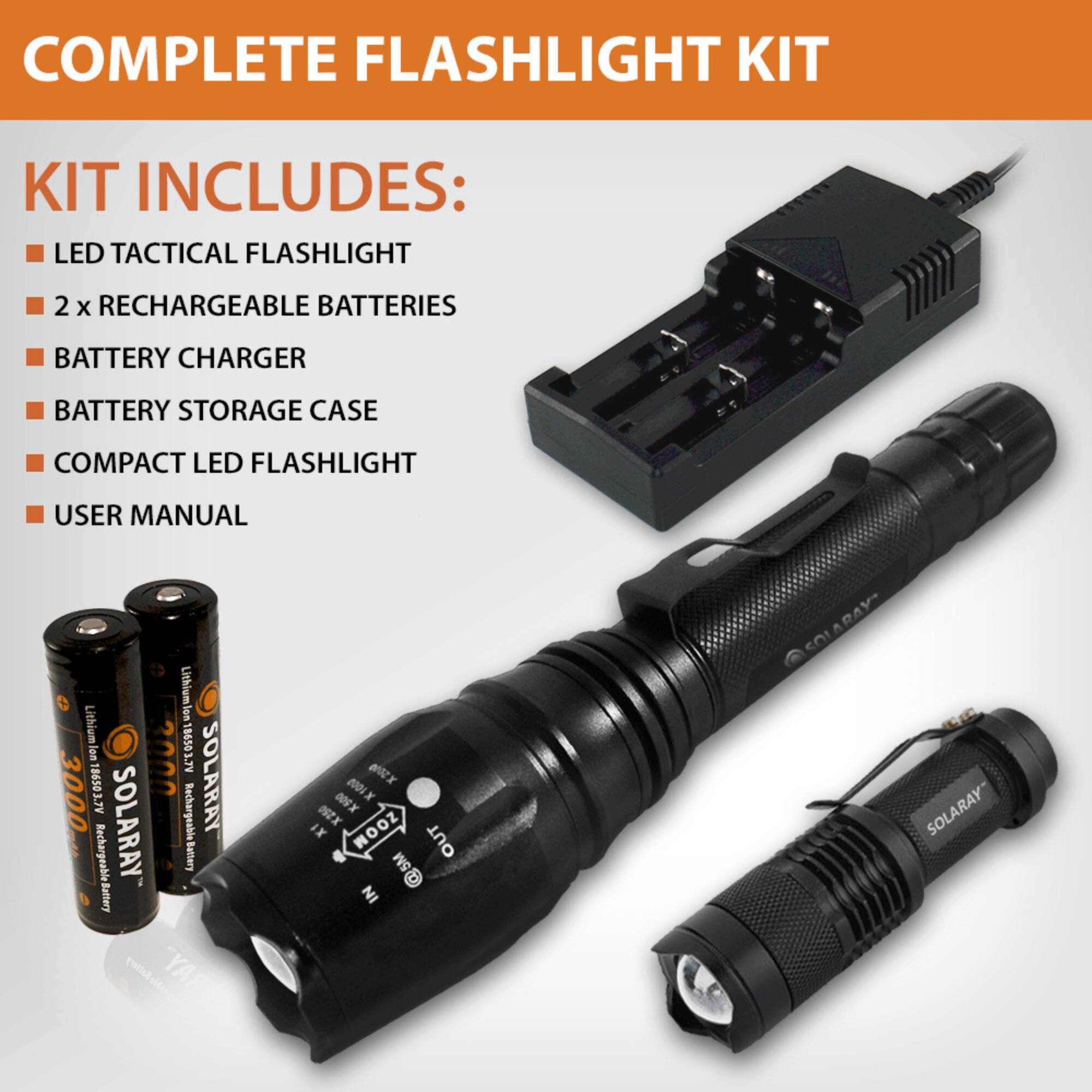 COMPLETE FLASHLIGHT KIT

KIT INCLUDES:
- LED TACTICAL FLASHLIGHT
- 2 x RECHARGEABLE BATTERIES
- BATTERY CHARGER
- BATTERY STORAGE CASE
- COMPACT LED FLASHLIGHT
- USER MANUAL

Lithium Ion 3000 ACTOSOOL 3000 ACCOS9OL SOL Rechargeable Battery SOLARAY Rechargeable ARAY LNUAS Battery RAY WOX 0X nX Y IX IX ZOOM OUT @SM 5M IN SOLARAY SOI SOLARAY