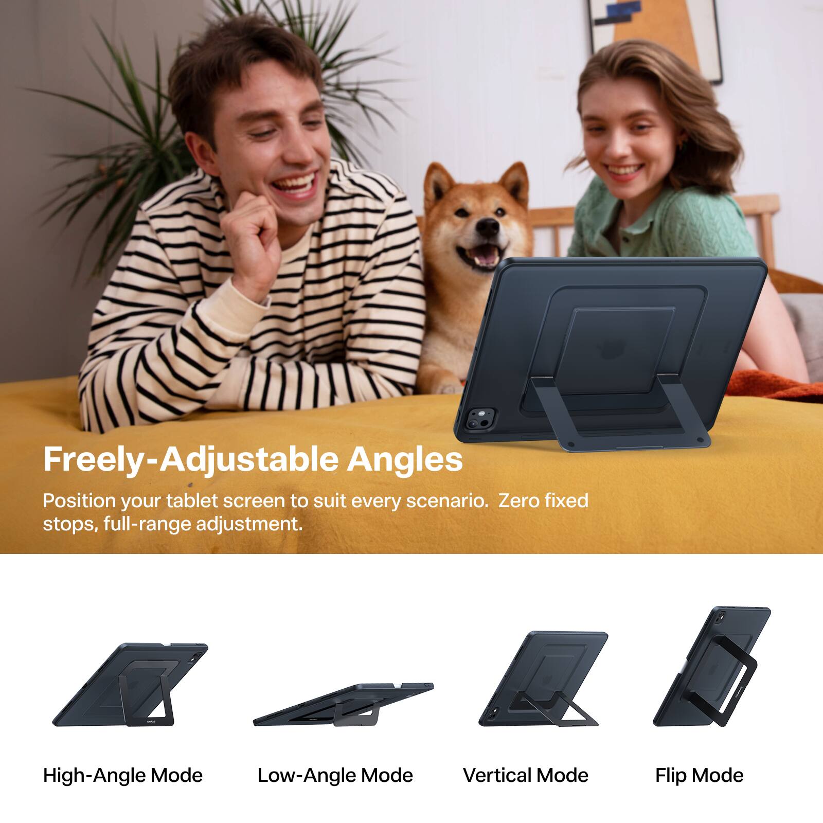 Freely-Adjustable Angles  
Position your tablet screen to suit every scenario. Zero fixed stops, full-range adjustment.  

High-Angle Mode  
Low-Angle Mode  
Vertical Mode  
Flip Mode