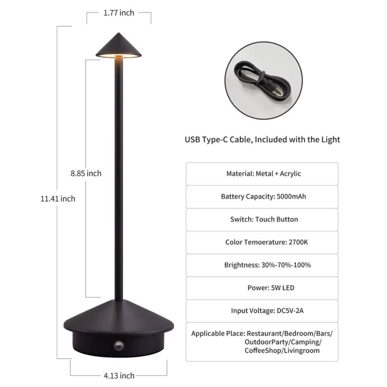 1.77 inch USB Type-C Cable, Included with the Light  
8.85 inch  
11.41 inch  
4.13 inch  

Material: Metal + Acrylic  
Battery Capacity: 5000mAh  
Switch: Touch Button  
Color Temperature: 2700K  
Brightness: 30%-70%-100%  
Power: 5W LED  
Input Voltage: DC5V-2A  
Applicable Place: Restaurant/Bedroom/Bars/Outdoor Party/Camping/Coffee Shop/Living Room