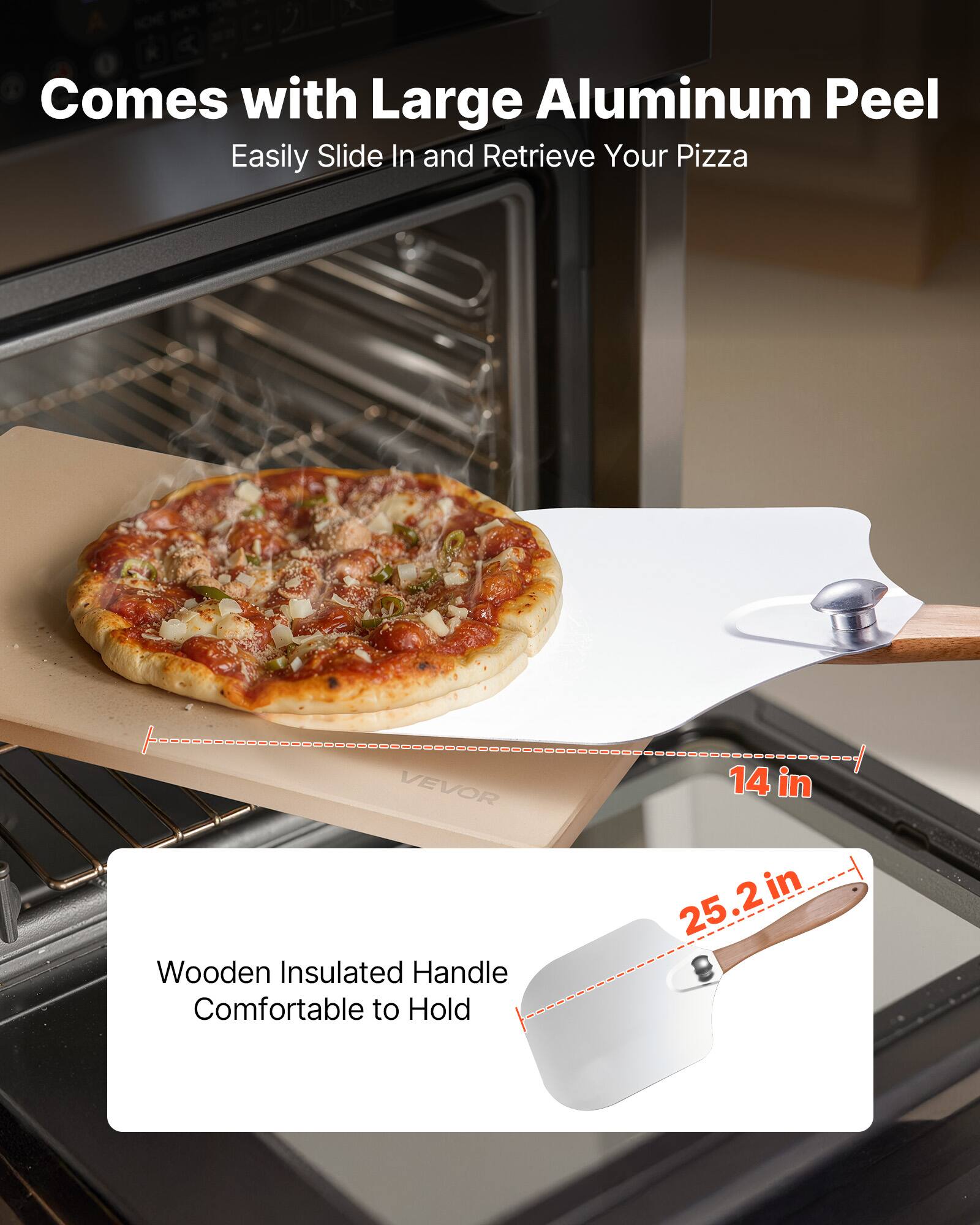 Comes with Large Aluminum Peel  
Easily Slide In and Retrieve Your Pizza  

Wooden Insulated Handle  
Comfortable to Hold  

14 in  
25.2 in
