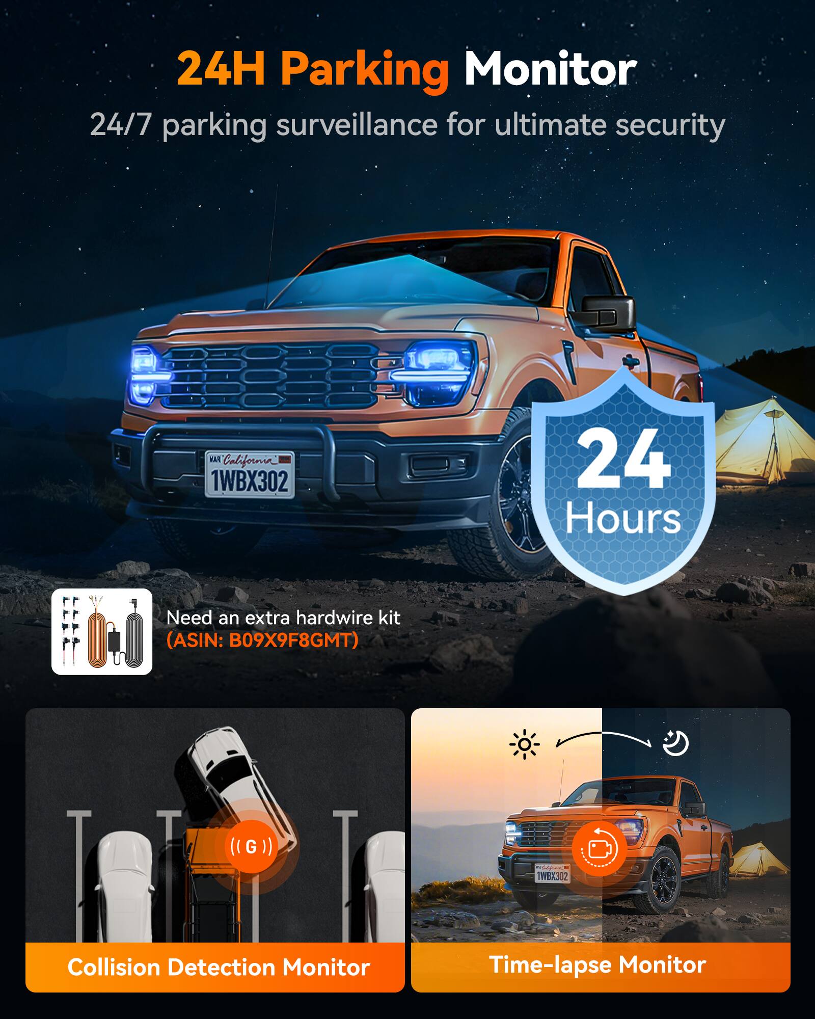 24H Parking Monitor  
24/7 parking surveillance for ultimate security  

FAN California  
1WBX302  

24 Hours  

Need an extra hardwire kit (ASIN: B09X9F8GMT)  

Collision Detection Monitor  
Time-lapse Monitor