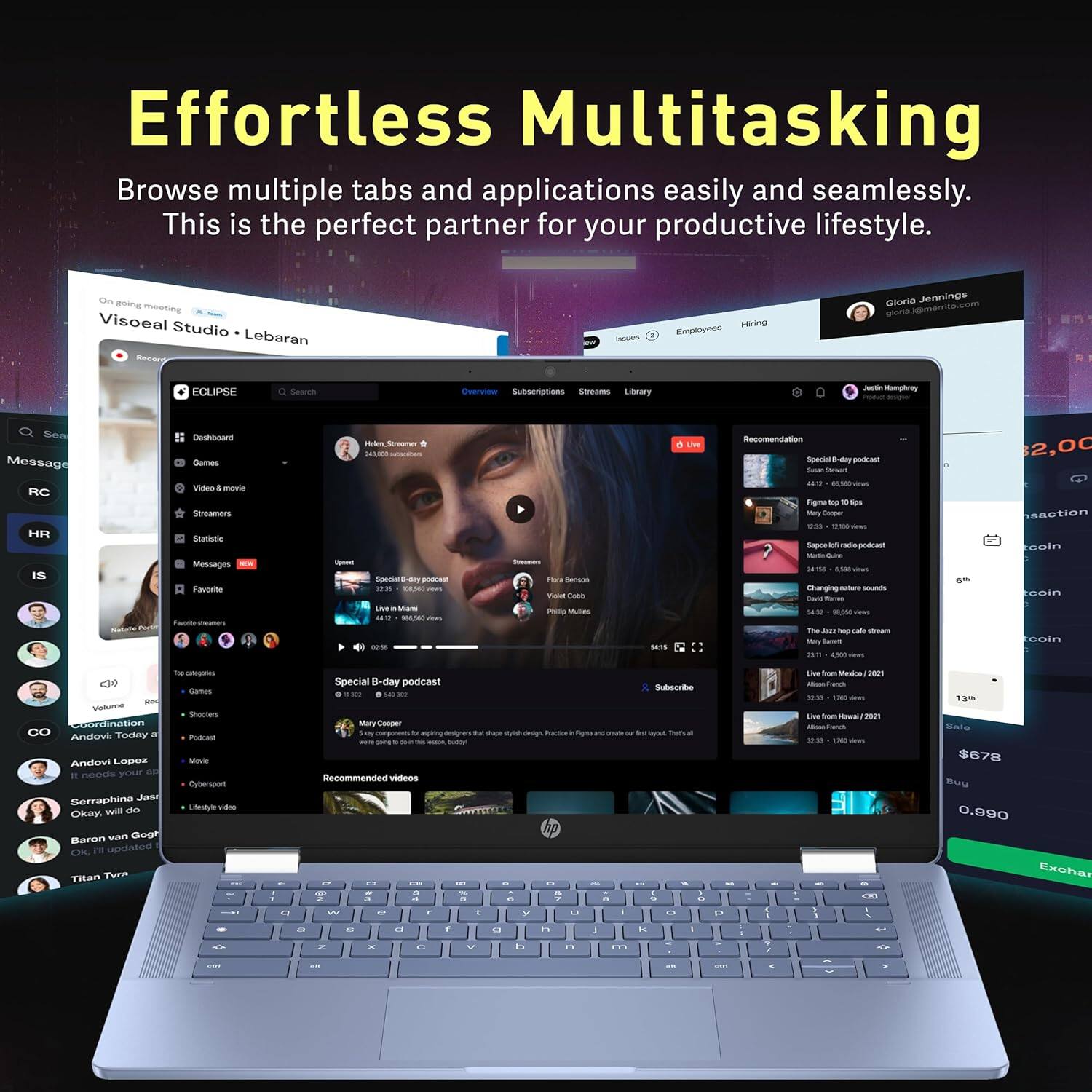 Effortless Multitasking  
Browse multiple tabs and applications easily and seamlessly. This is the perfect partner for your productive lifestyle.

On going meeting  
Visoeal Studio • Lebaran

ECLIPSE  
Dashboard  
Games  
Video & movie  
Streamers  
Statistic  
Top categories  
Games  
Shooters  
Podcast  
Movie  
Cyberpunk  
Lifestyle video  
Coordination  
Andow Lopez  
It needs your and  
Okay, will do  
Soraphina Jas  
Barron van Gogh  
Titan Tven  

Messages  
Favorite  
Unread  
Special B-day podcast  
Mary Cooper  
Special B-day podcast  
Recommended videos  

Gloria Jennings  
gloria.jennings@eclips.com  

$2,00  
$678  
0.990  

Exchange  
0.990
