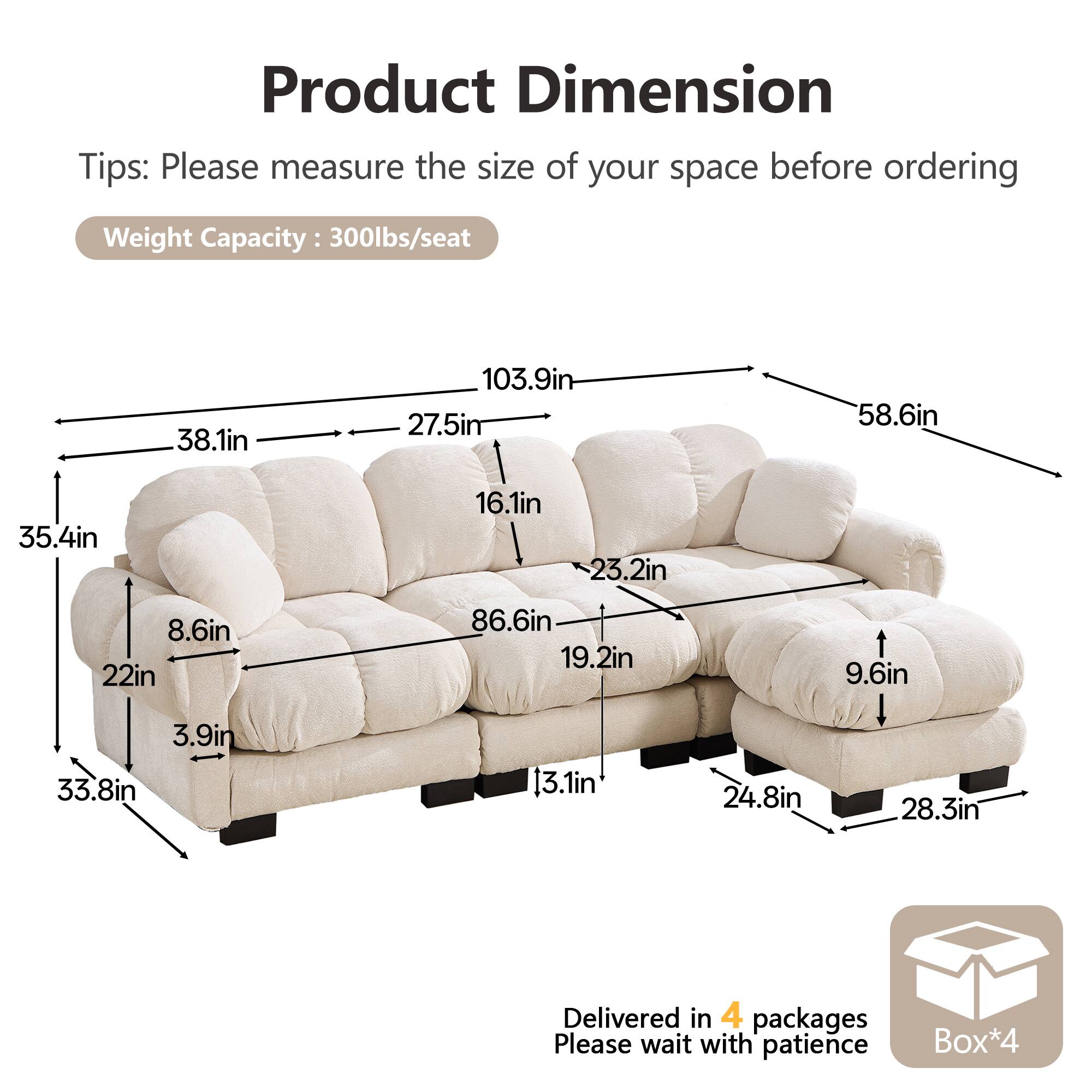 Product Dimension Tips: Please measure the size of your space before ordering  
Weight Capacity: 300lbs/seat  

38.1in  
103.9in  
27.5in  
58.6in  
35.4in  
16.1in  
23.2in  
8.6in  
22in  
86.6in  
19.2in  
9.6in  
3.9in  
33.8in  
13.1in  
24.8in  
28.3in  

Delivered in 4 packages  
Please wait with patience  
Box*4