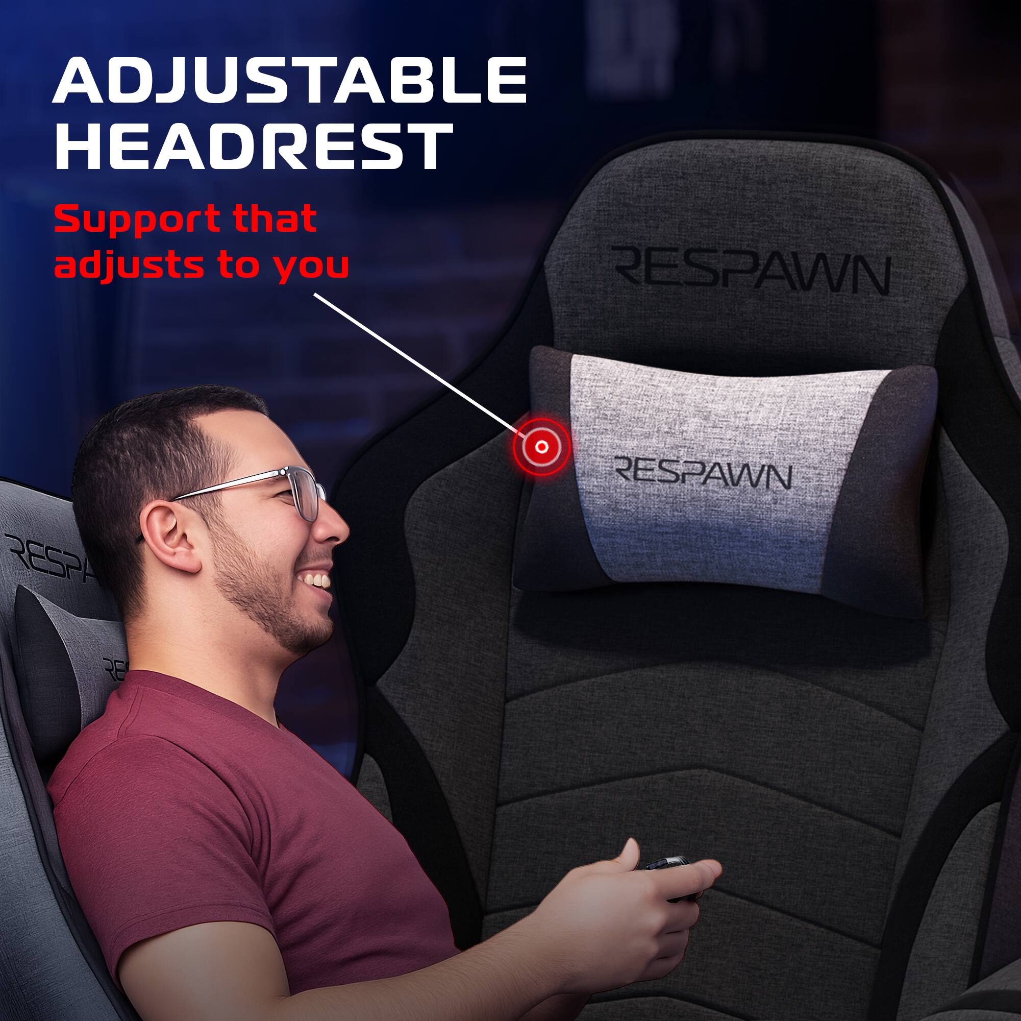 ADJUSTABLE HEADREST  
Support that adjusts to you  

RESPAWN  
RESPAWN  
RESPAWN