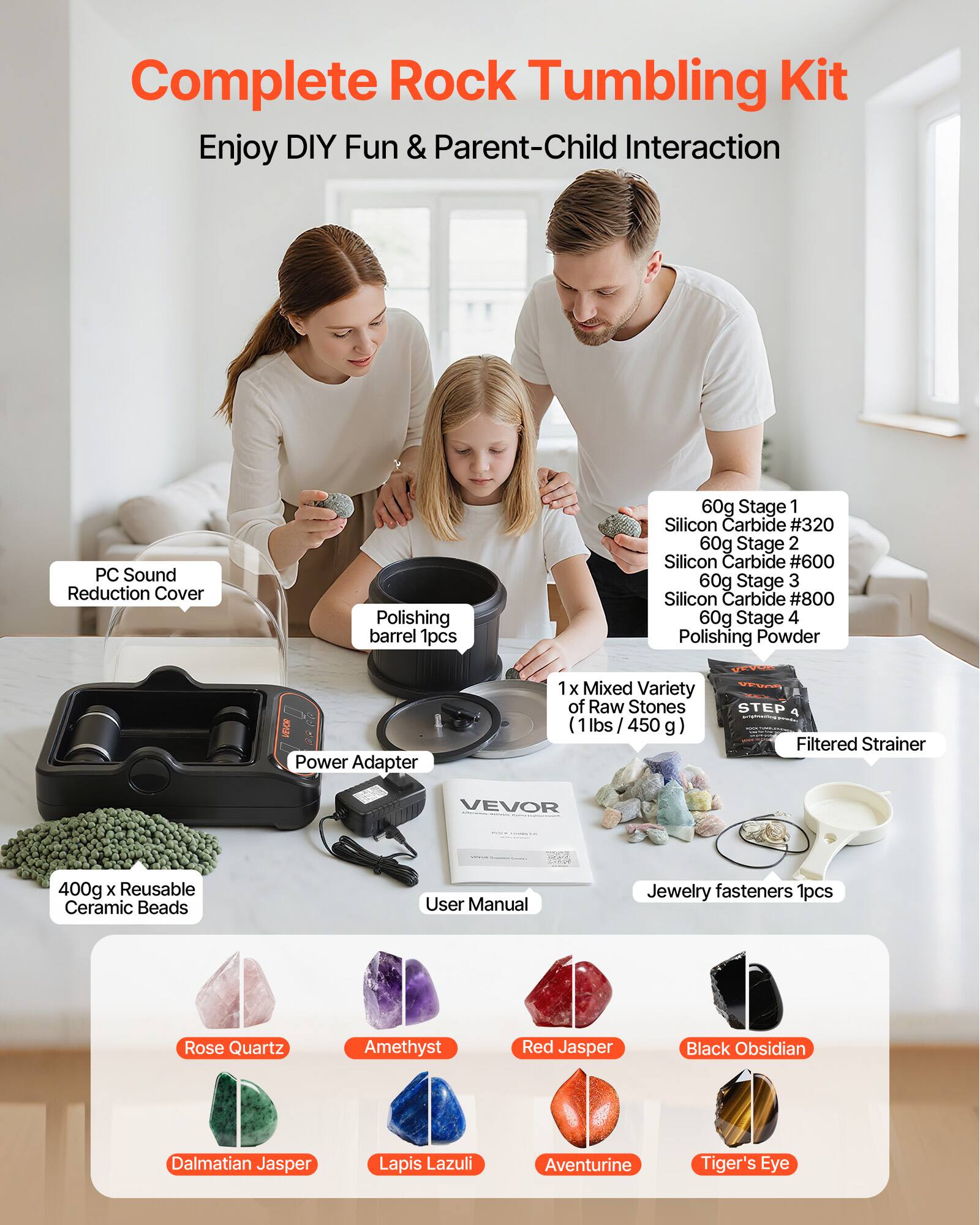 Complete Rock Tumbling Kit  
Enjoy DIY Fun & Parent-Child Interaction  

- PC Sound Reduction Cover  
- Polishing barrel 1pcs  
- Power Adapter  
- 60g Stage 1 Silicon Carbide #320  
- 60g Stage 2 Silicon Carbide #600  
- 60g Stage 3 Silicon Carbide #800  
- 60g Stage 4 Polishing Powder  
- 1 x Mixed Variety of Raw Stones (1lbs / 450g)  
- STEP Filtered Strainer  
- 400g x Reusable Ceramic Beads  
- User Manual  
- Jewelry fasteners 1pcs  

Included Stones:  
- Rose Quartz  
- Amethyst  
- Red Jasper  
- Black Obsidian  
- Dalmatian Jasper  
- Lapis Lazuli  
- Aventurine  
- Tiger's Eye