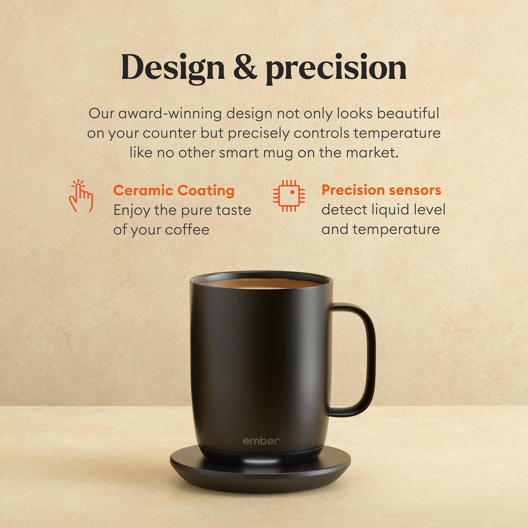 Design & precision

Our award-winning design not only looks beautiful on your counter but precisely controls temperature like no other smart mug on the market.

Ceramic Coating
Enjoy the pure taste of your coffee

Precision sensors
detect liquid level and temperature