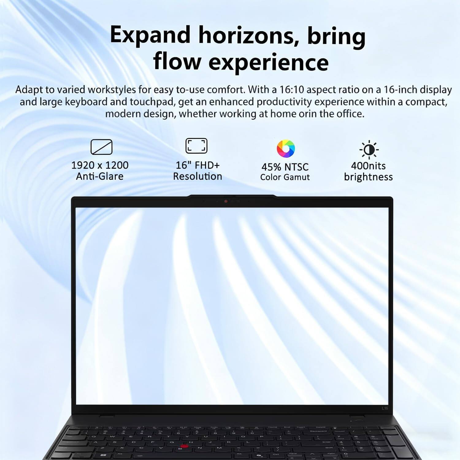 Expand horizons, bring flow experience

Adapt to varied workstyles for easy to-use comfort. With a 16:10 aspect ratio on a 16-inch display and large keyboard and touchpad, get an enhanced productivity experience within a compact, modern design, whether working at home or in the office.

1920 x 1200 Anti-Glare 16" FHD+ Resolution
45% NTSC Color Gamut
400nits brightness