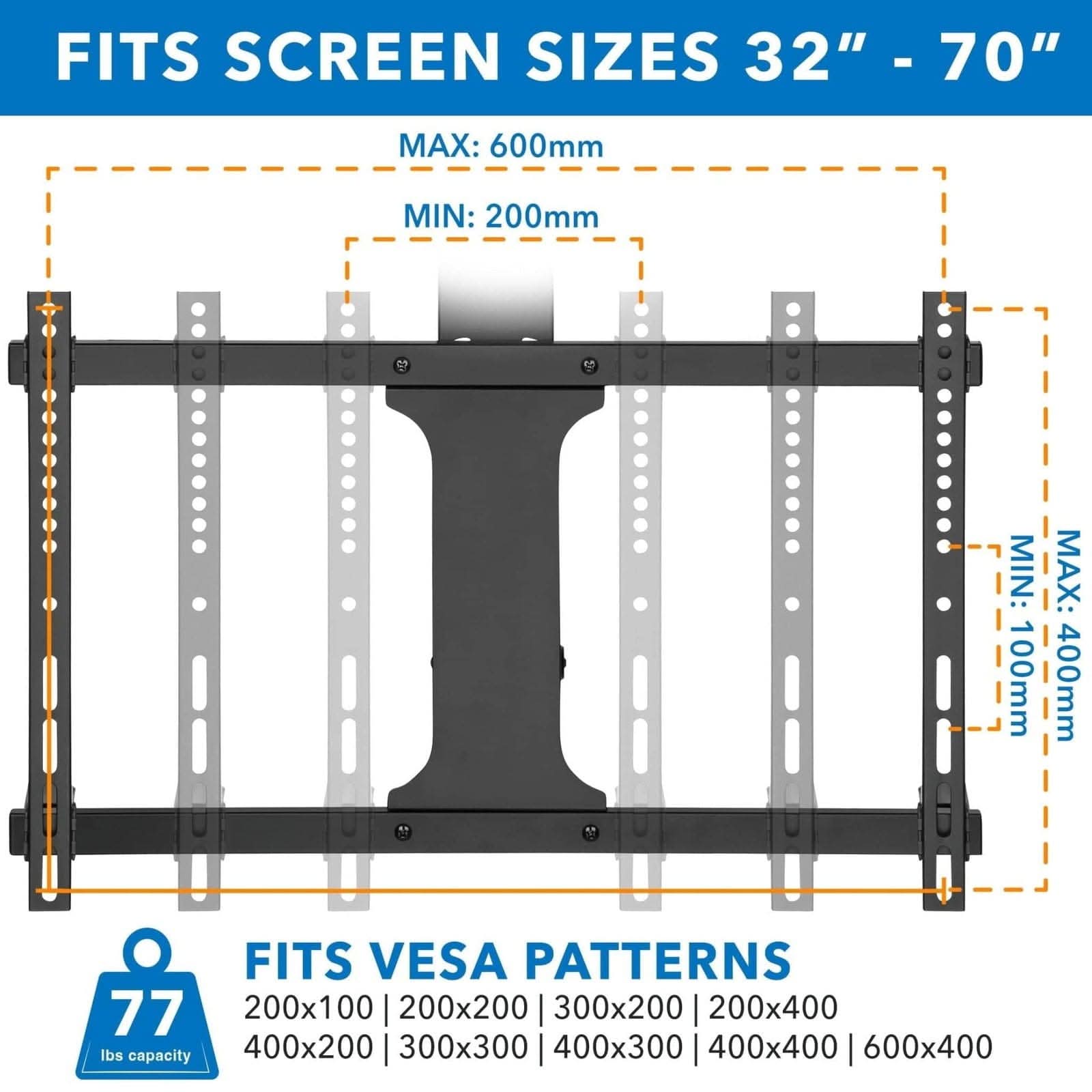 FITS SCREEN SIZES 32" - 70"  
MAX: 600mm  
MIN: 200mm  

FITS VESA PATTERNS  
200x100 | 200x200 | 300x200 | 200x400  
400x200 | 300x300 | 400x300 | 400x400 | 600x400  

77 lbs capacity