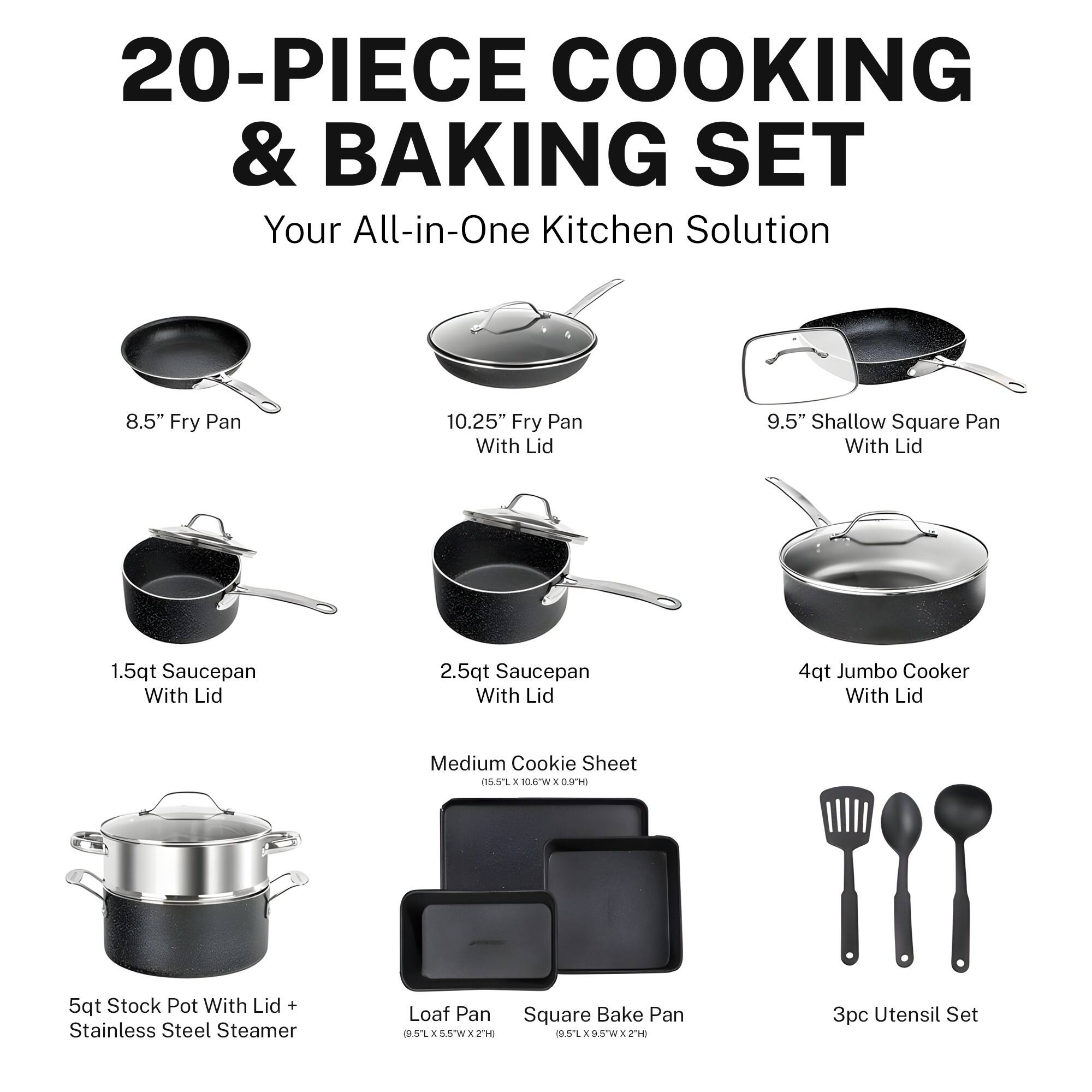 20-PIECE COOKING & BAKING SET Your All-in-One Kitchen Solution 8.5" Fry Pan 10.25" Fry Pan With Lid 9.5" Shallow Square Pan With Lid 1.5qt Saucepan With Lid 2.5qt Saucepan With Lid 4qt Jumbo Cooker With Lid Medium Cookie Sheet (15.57 x 10.0"W) 9.5" Square Bake Pan (1.56 x 9.5"W) 3pc Utensil Set (1.56 x 9.5"W & TH) 5qt Stock Pot With Lid + Stainless Steel Steamer Loaf Pan (5.25 x 9.5"W)