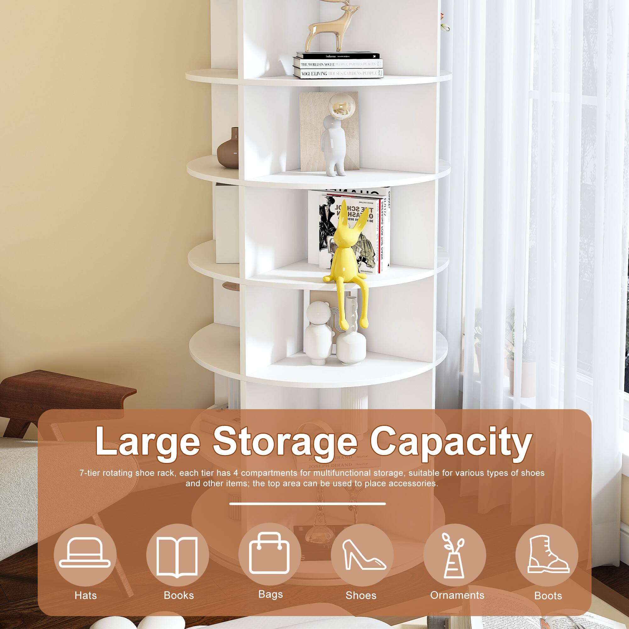 - to BLEAN an
- 02 ELIVING EL STARIEN POPLE
- JC SCH T y ASH 0 K

Large Storage Capacity
7-tier rotating shoe rack, each tier has 4 compartments for multifunctional storage, suitable for various types of shoes and other items; the top area can be used to place accessories.
- Hats
- Books
- Bags
- Shoes
- Ornaments
- Boots