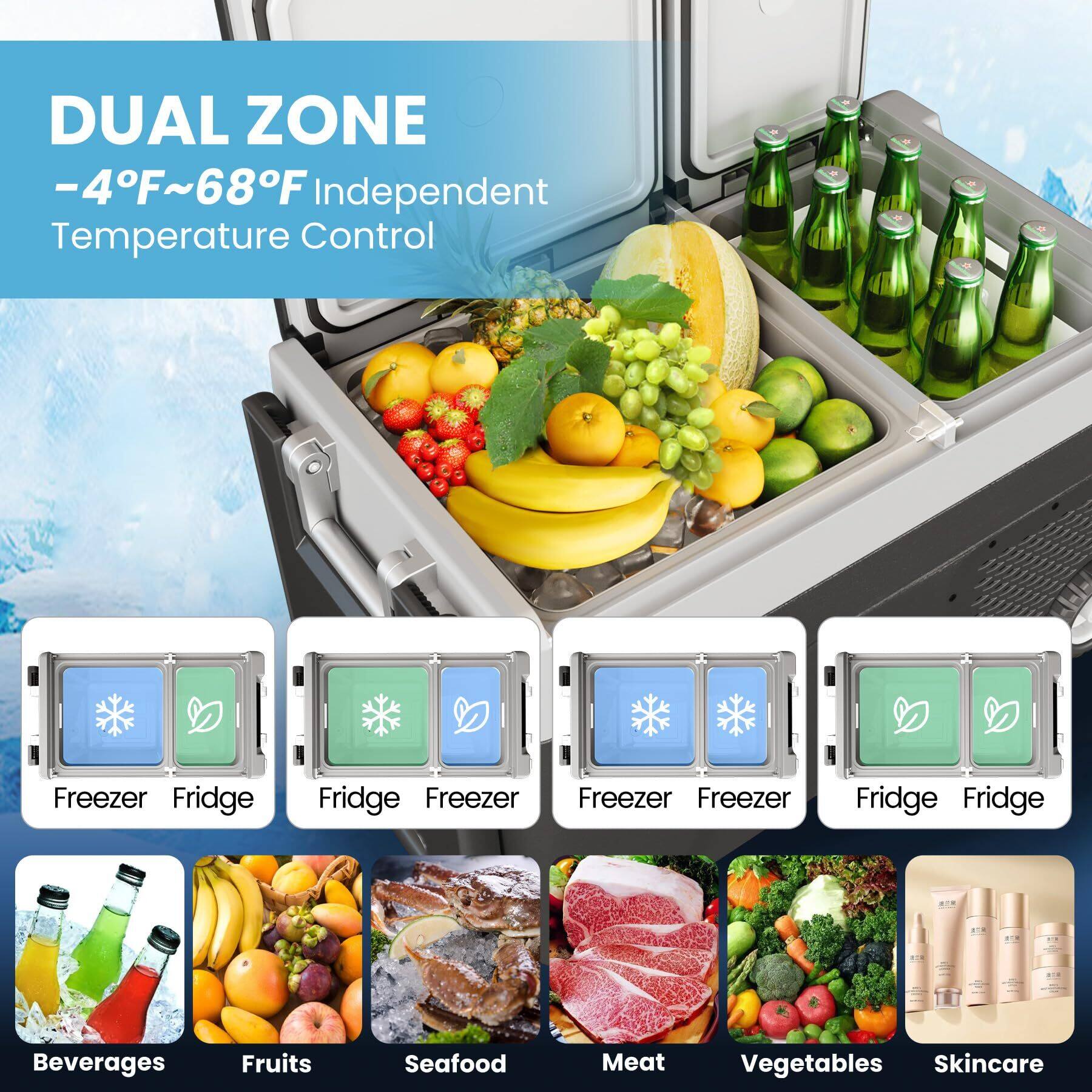 DUAL ZONE  
-4°F~68°F Independent Temperature Control  

Freezer Fridge  
Fridge Freezer  
Freezer Freezer  
Fridge Fridge  

Beverages  
Fruits  
Seafood  
Meat  
Vegetables  
Skincare