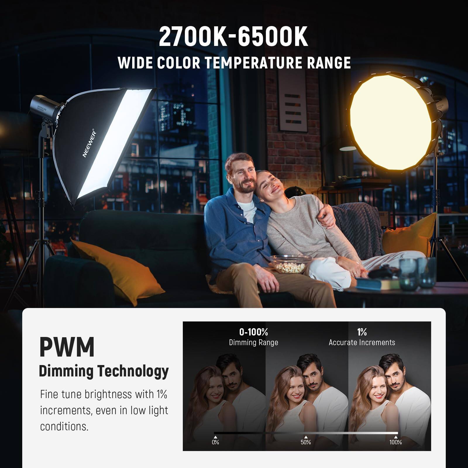2700K-6500K WIDE COLOR TEMPERATURE RANGE

NEEWER PWM Dimming Technology

Fine tune brightness with 1% increments, even in low light conditions.

0-100% Dimming Range

1% Accurate Increments

0% 50% 100%