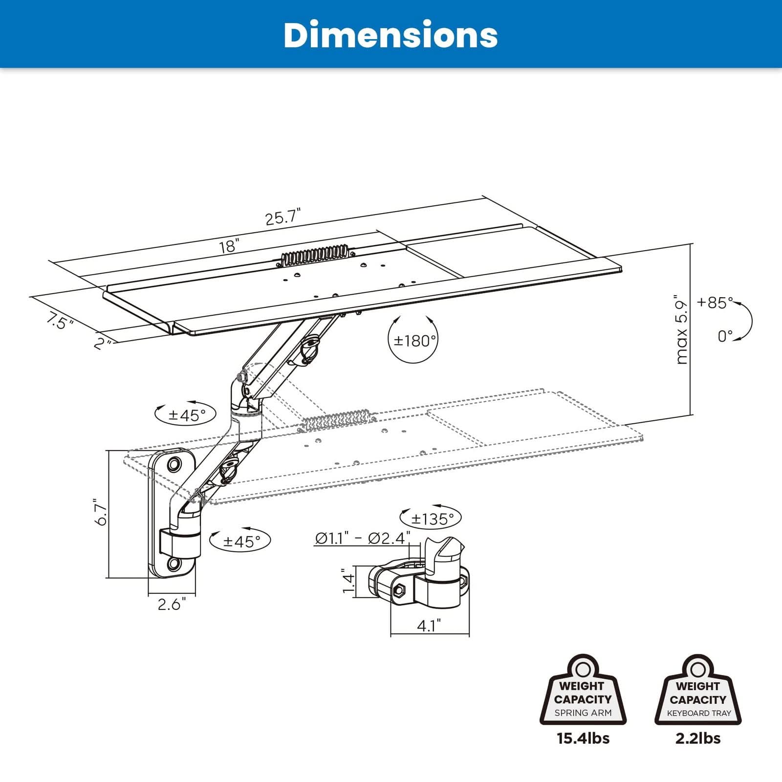 Dimensions:  
- 18"  
- 25.7"  
- 7.5"  
- 2"  
- 180°  
- +85°  
- 5.9°  
- 0° max  
- 45°  
- 6.7"  
- 45°  
- 135°  
- 1.1"  
- 1.1" - 02.4"  
- 2.6"  
- 1.4"  
- 4.1"  

Weight Capacity:  
- Spring Arm: 15.4lbs  
- Keyboard Tray: 2.2lbs