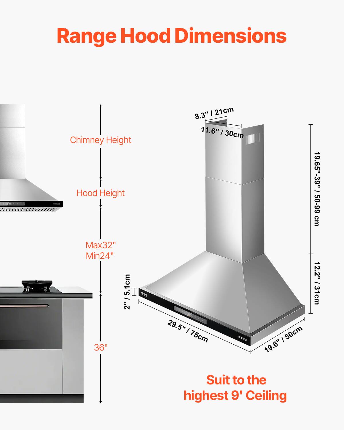 Range Hood Dimensions

- Chimney Height: 8.3" / 21cm, 11.6" / 30cm
- Hood Height: 19.65" - 39" / 50-99 cm
- Max 32" / 81 cm, Min 24" / 61 cm
- Width: 36" / 91.4 cm
- Depth: 19.5" / 75 cm, 19.6" / 50 cm
- Suit to the highest 9' Ceiling