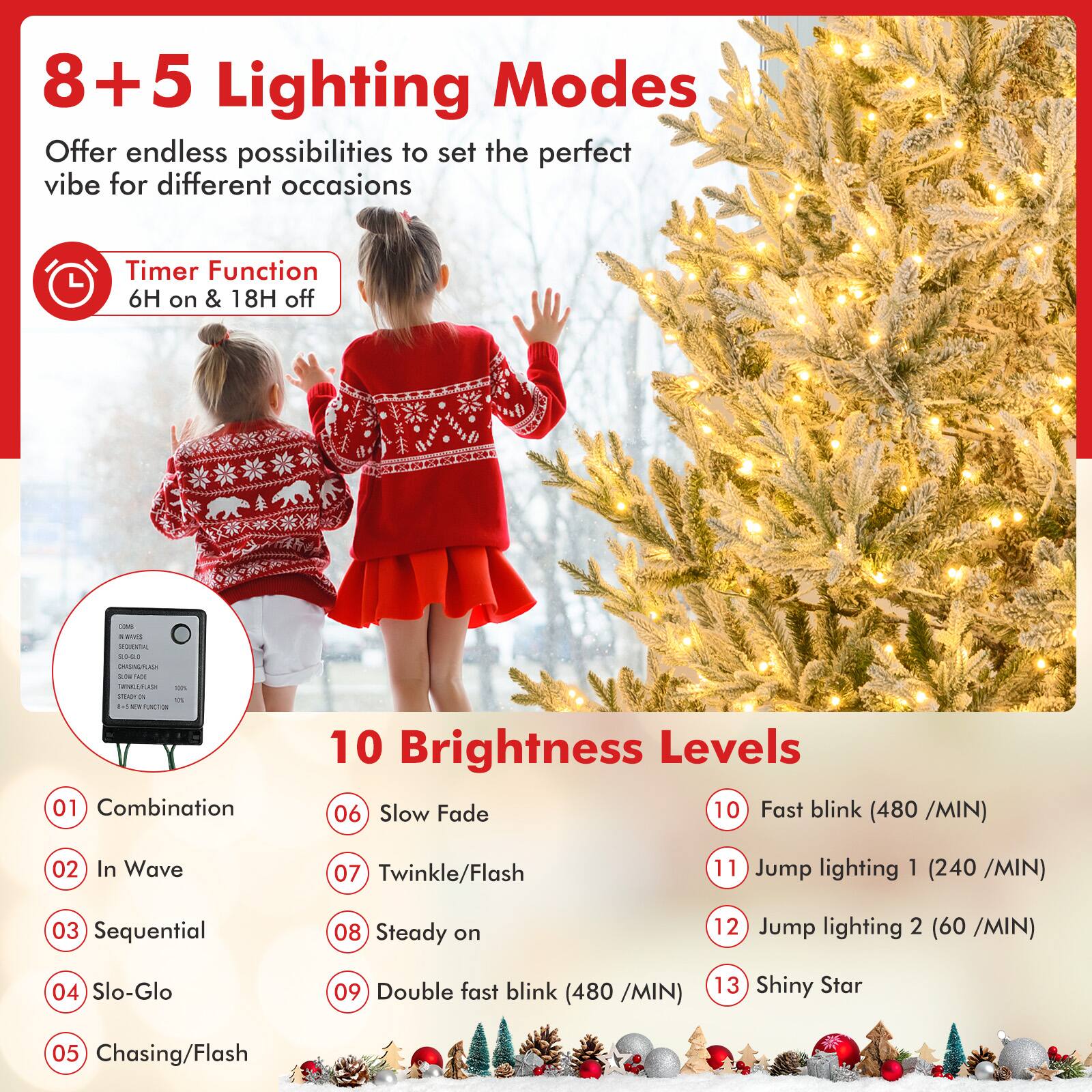 8+5 Lighting Modes  
Offer endless possibilities to set the perfect vibe for different occasions  

Timer Function  
6H on & 18H off  

10 Brightness Levels  

01 Combination  
02 In Wave  
03 Sequential  
04 Slo-Glo  
05 Chasing/Flash  
06 Slow Fade  
07 Twinkle/Flash  
08 Steady on  
09 Double fast blink (480 /MIN)  
10 Fast blink (480 /MIN)  
11 Jump lighting 1 (240 /MIN)  
12 Jump lighting 2 (60 /MIN)  
13 Shiny Star