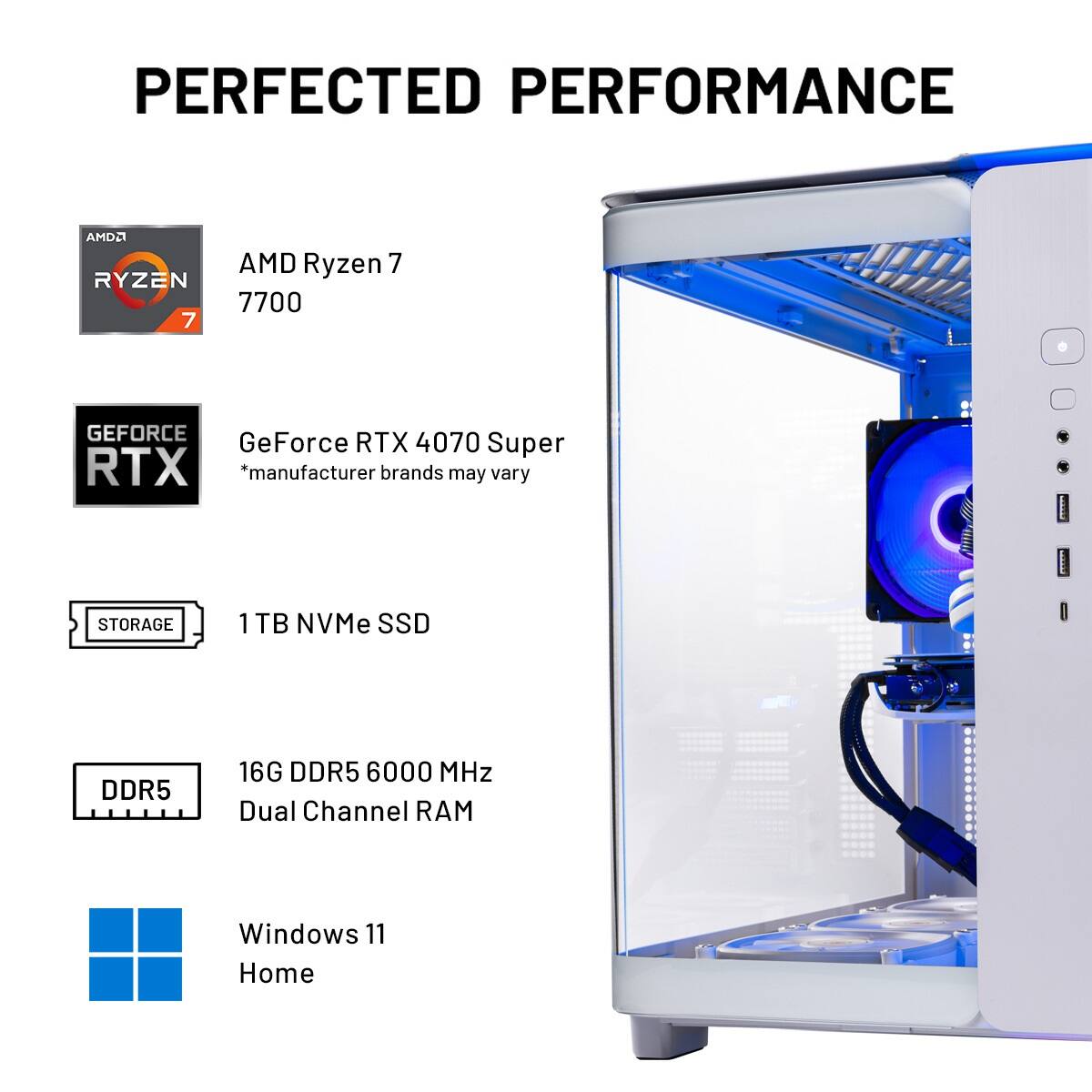 The text on the image is grouped and corrected as follows:
PERFECTED PERFORMANCE
AMD Ryzen 7 7700
GeForce RTX 4070 Super
*Manufacturer brands may vary
STORAGE
1 TB NVMe SSD
DDR5 16G DDR5 6000 MHz
Dual Channel RAM
Windows 11 Home