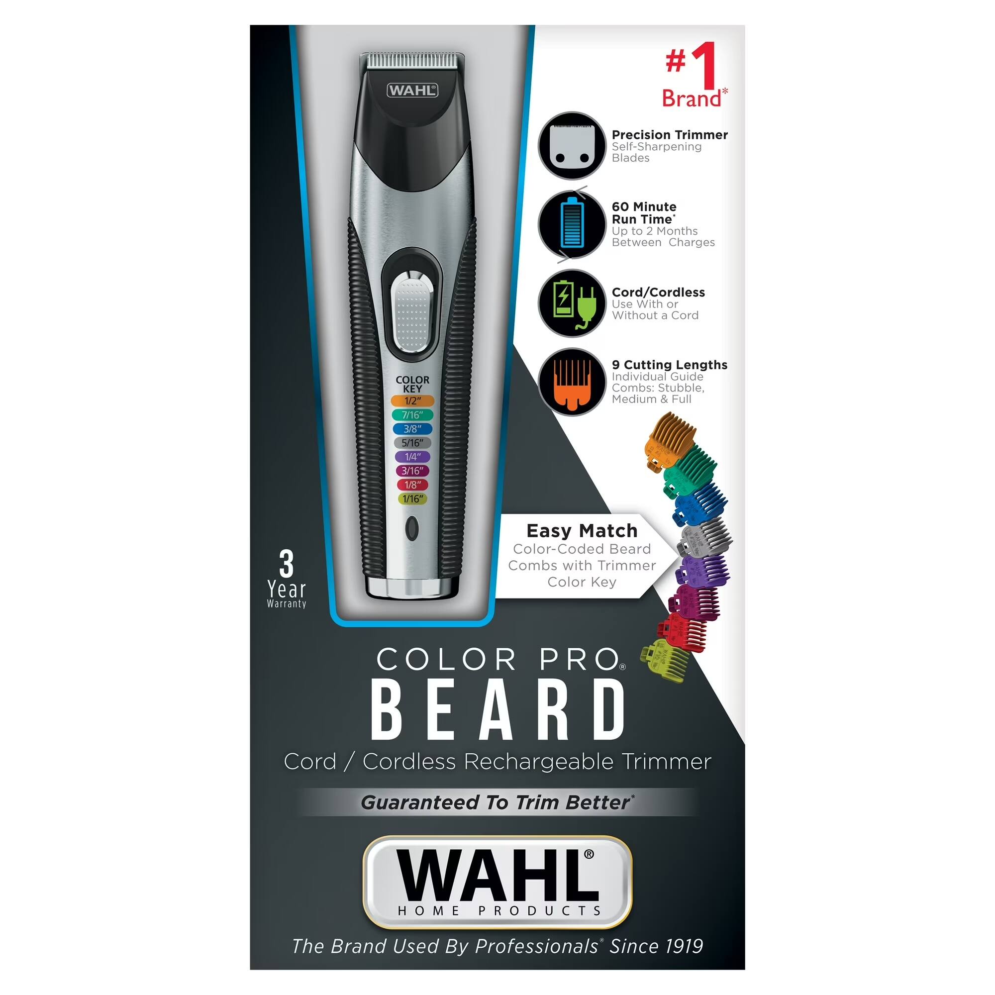 WAHL 1 8 Brand Precision Trimmer  
Self-Sharpening Blades  
60 Minute Run Time  
Up to 2 Months Between Charges  
Cord/Cordless Use With or Without a Cord  

COLOR KEY  
12" 2 -O 915 140" 176 18 1/16 9 Cutting Lengths  
Individual Guide Combs: Stubble, Medium & Full  

3 Year Warranty  
Easy Match Color-Coded Beard Combs with Trimmer Color Key  

COLOR PRO. BEARD  
Cord / Cordless Rechargeable Trimmer  
Guaranteed To Trim Better  

WAHL HOME PRODUCTS  
The Brand Used By Professionals Since 1919  

#1 Brand*  
Precision Trimmer Self-Sharpening Blades  
60 Minute Run Time  
9 Cutting Lengths  
Cord/Cordless Use With or Without a Cord  
Easy Match Color-Coded Beard Combs with Trimmer Color Key  
3 Year Warranty