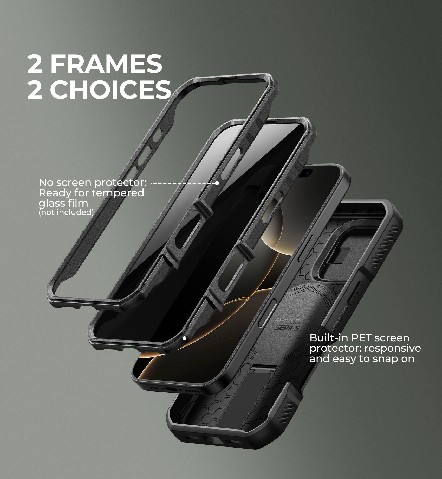 2 FRAMES 2 CHOICES

No screen protector: Ready for tempered glass film (not included)

Built-in PET screen protector: responsive and easy to snap on