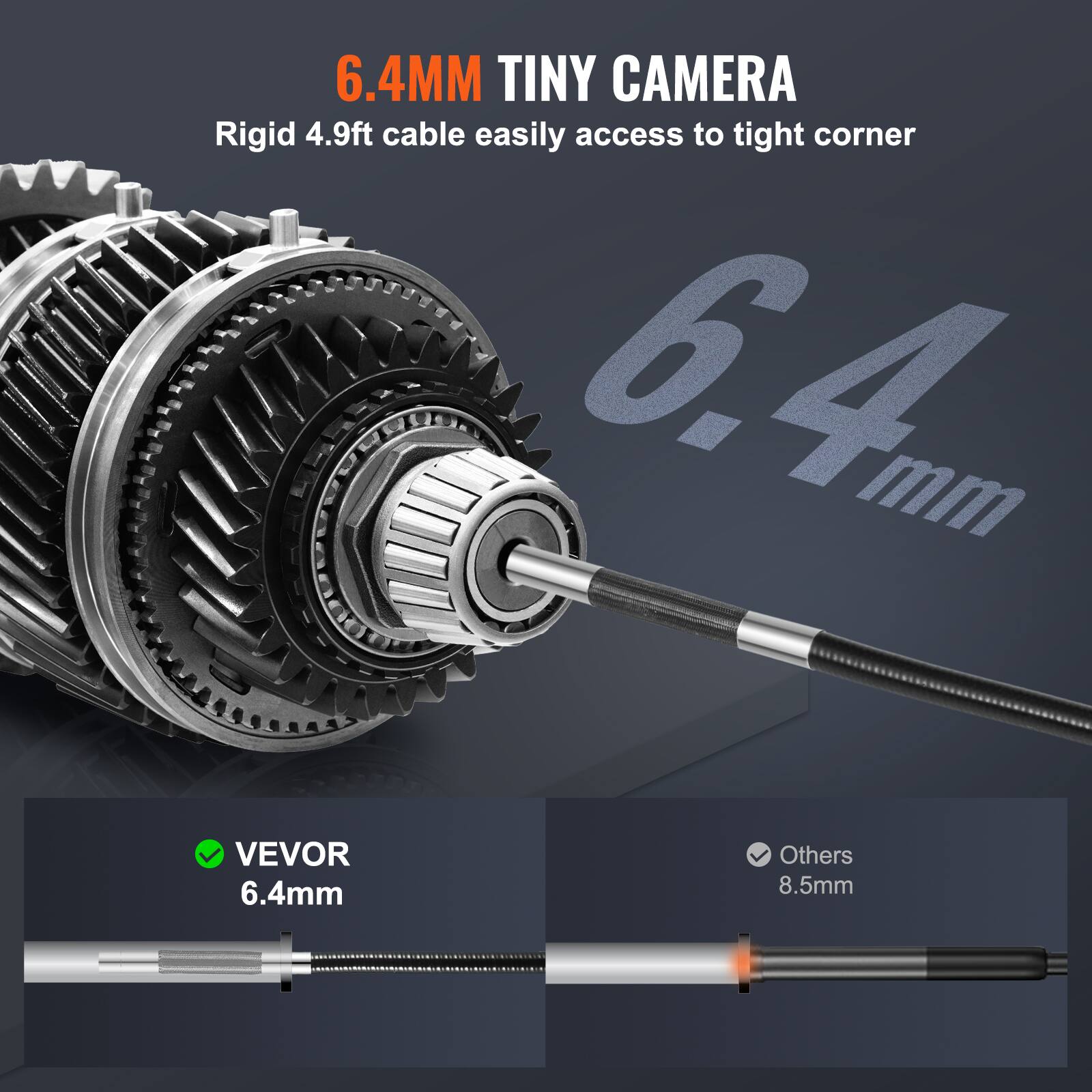 6.4MM TINY CAMERA  
Rigid 4.9ft cable easily access to tight corner  

VEVOR 6.4mm  
Others 8.5mm