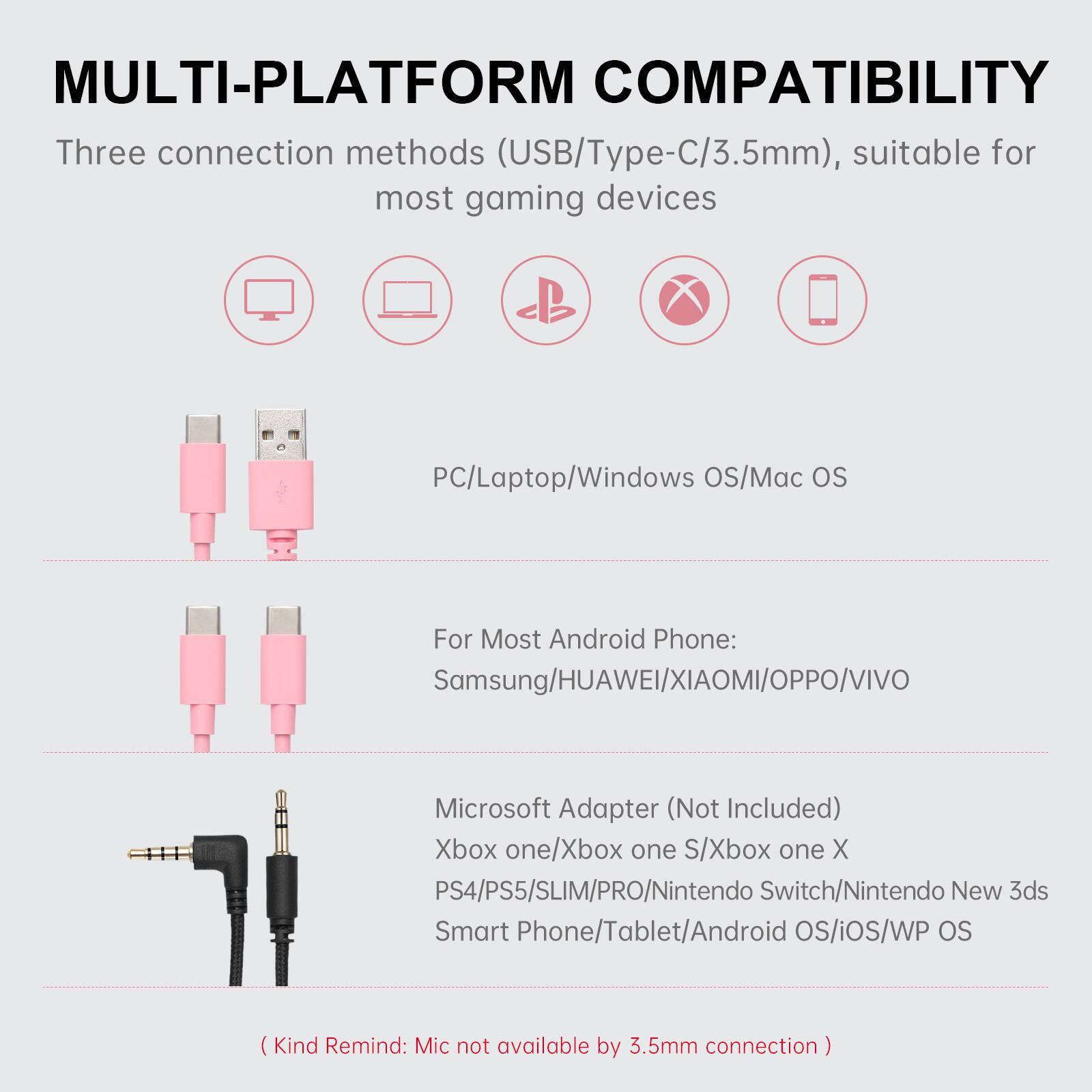 MULTI-PLATFORM COMPATIBILITY

Three connection methods (USB/Type-C/3.5mm), suitable for most gaming devices

- PC/Laptop/Windows OS/Mac OS
- For Most Android Phone: Samsung/HUAWEI/XIAOMI/OPPO/VIVO
- Microsoft Adapter (Not Included)
  - Xbox one/Xbox one S/Xbox one X
  - PS4/PS5/SLIM/PRO
  - Nintendo Switch/Nintendo New 3ds
  - Smart Phone/Tablet/Android OS/iOS/WP OS

(Kind Remind: Mic not available by 3.5mm connection)
