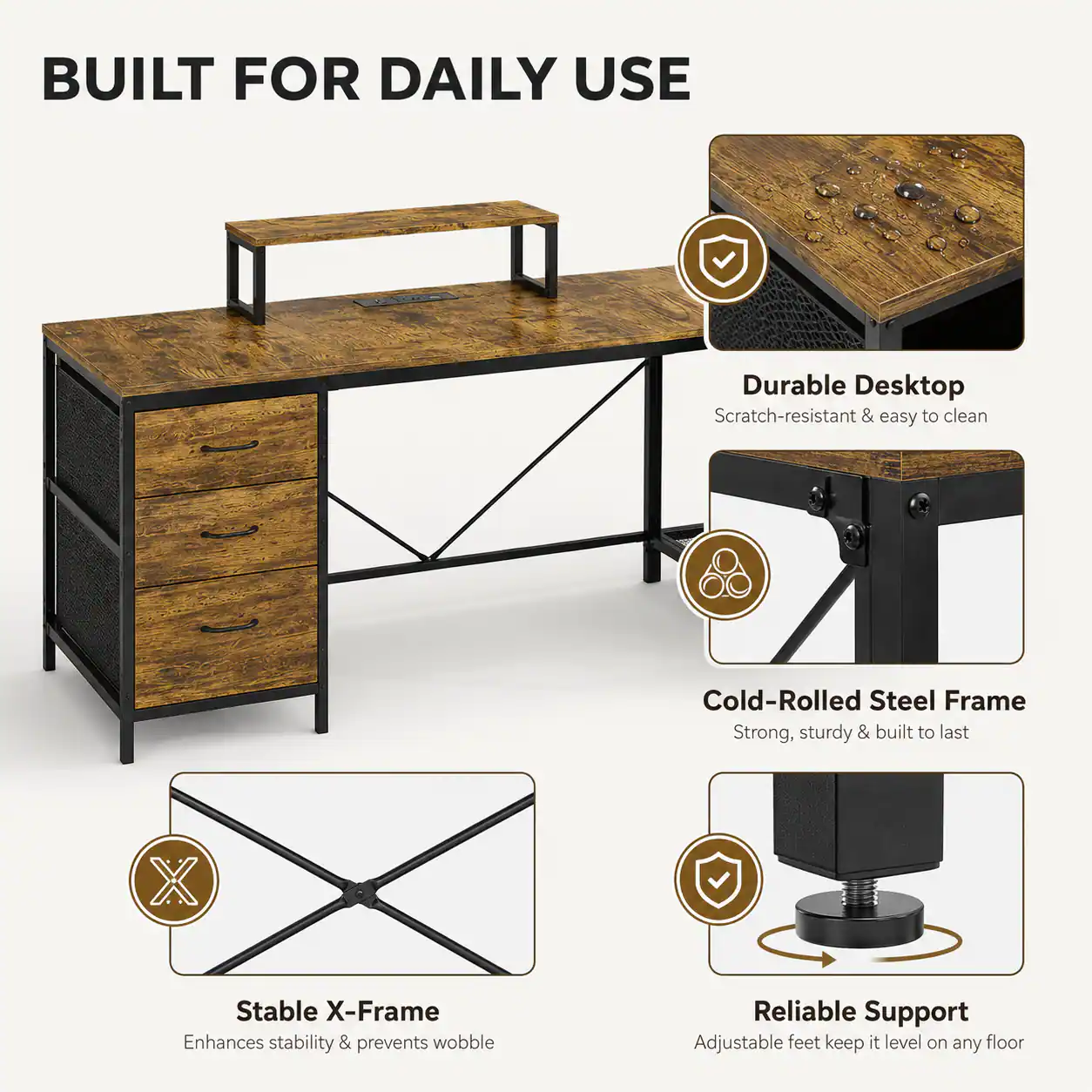 BUILT FOR DAILY USE

- Durable Desktop
  - Scratch-resistant & easy to clean

- Cold-Rolled Steel Frame
  - Strong, sturdy & built to last

- Stable X-Frame
  - Enhances stability & prevents wobble

- Reliable Support
  - Adjustable feet keep it level on any floor