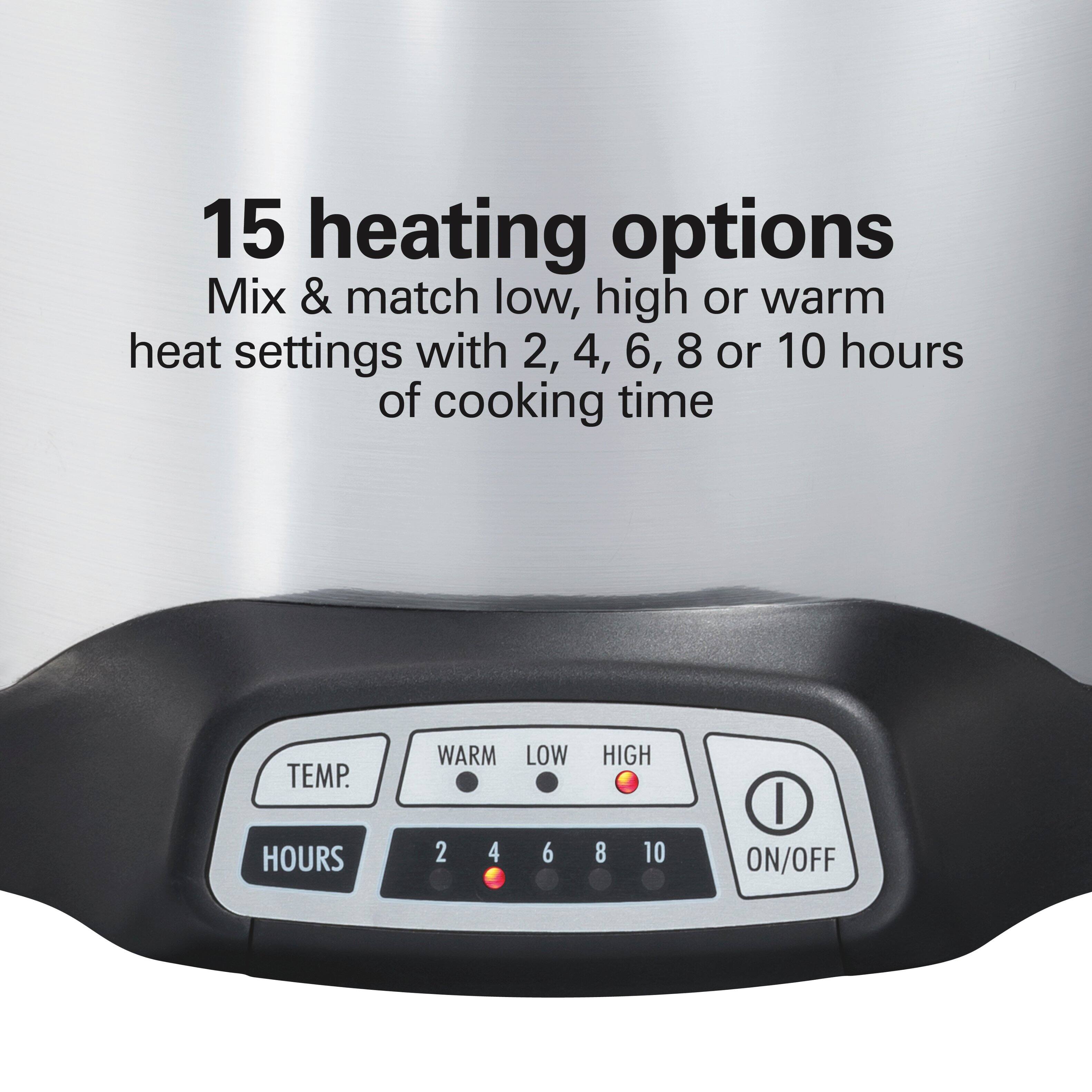 15 heating options  
Mix & match low, high or warm heat settings with 2, 4, 6, 8 or 10 hours of cooking time  

TEMP.  
HOURS 2 4 6 8 10  
WARM LOW HIGH  
ON/OFF