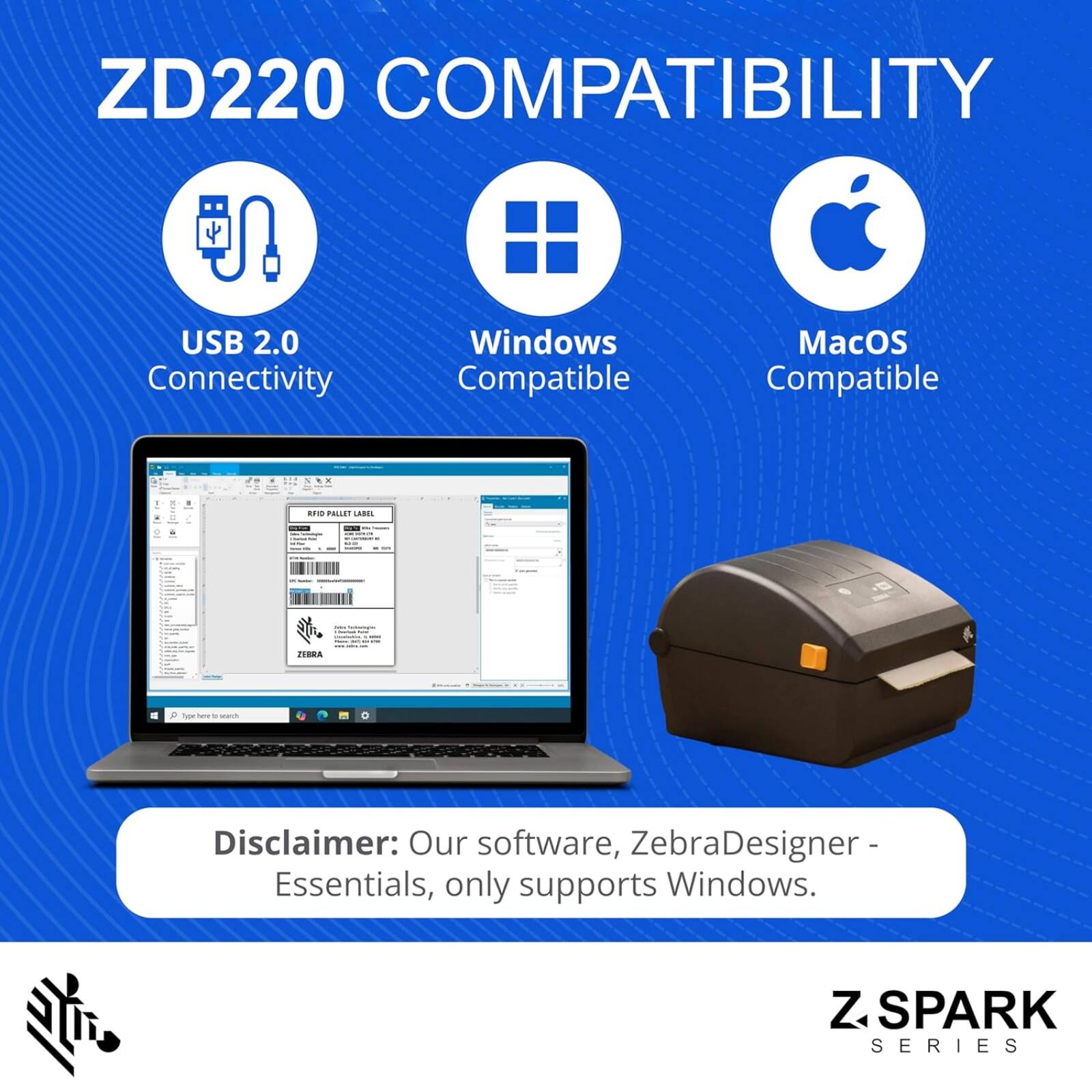 ZD220 COMPATIBILITY  
USB 2.0 Connectivity  
Windows Compatible  
MacOS Compatible  

Disclaimer: Our software, ZebraDesigner - Essentials, only supports Windows.  

Z SPARK SERIES