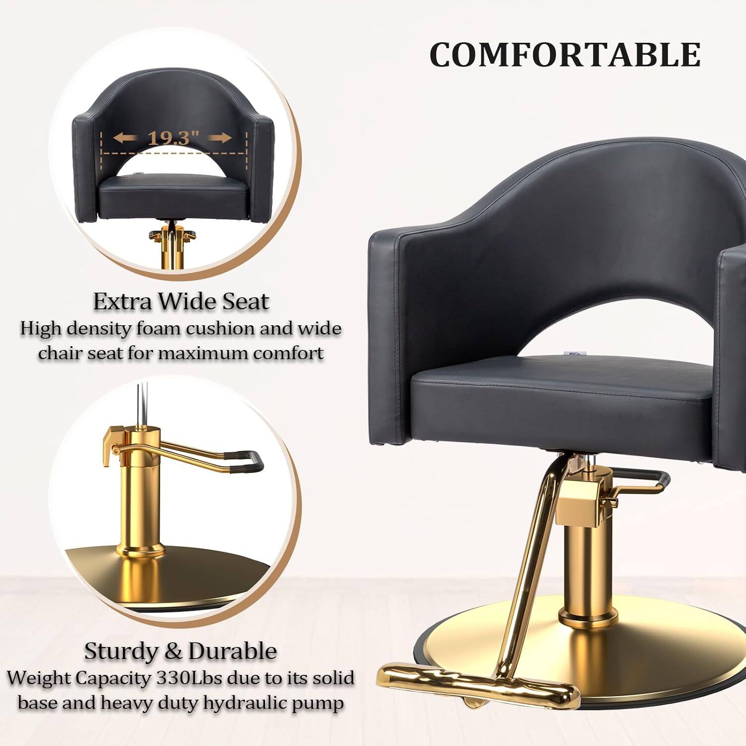 COMFORTABLE

19.3" Extra Wide Seat
High density foam cushion and wide chair seat for maximum comfort

Sturdy & Durable
Weight Capacity 330Lbs due to its solid base and heavy duty hydraulic pump
