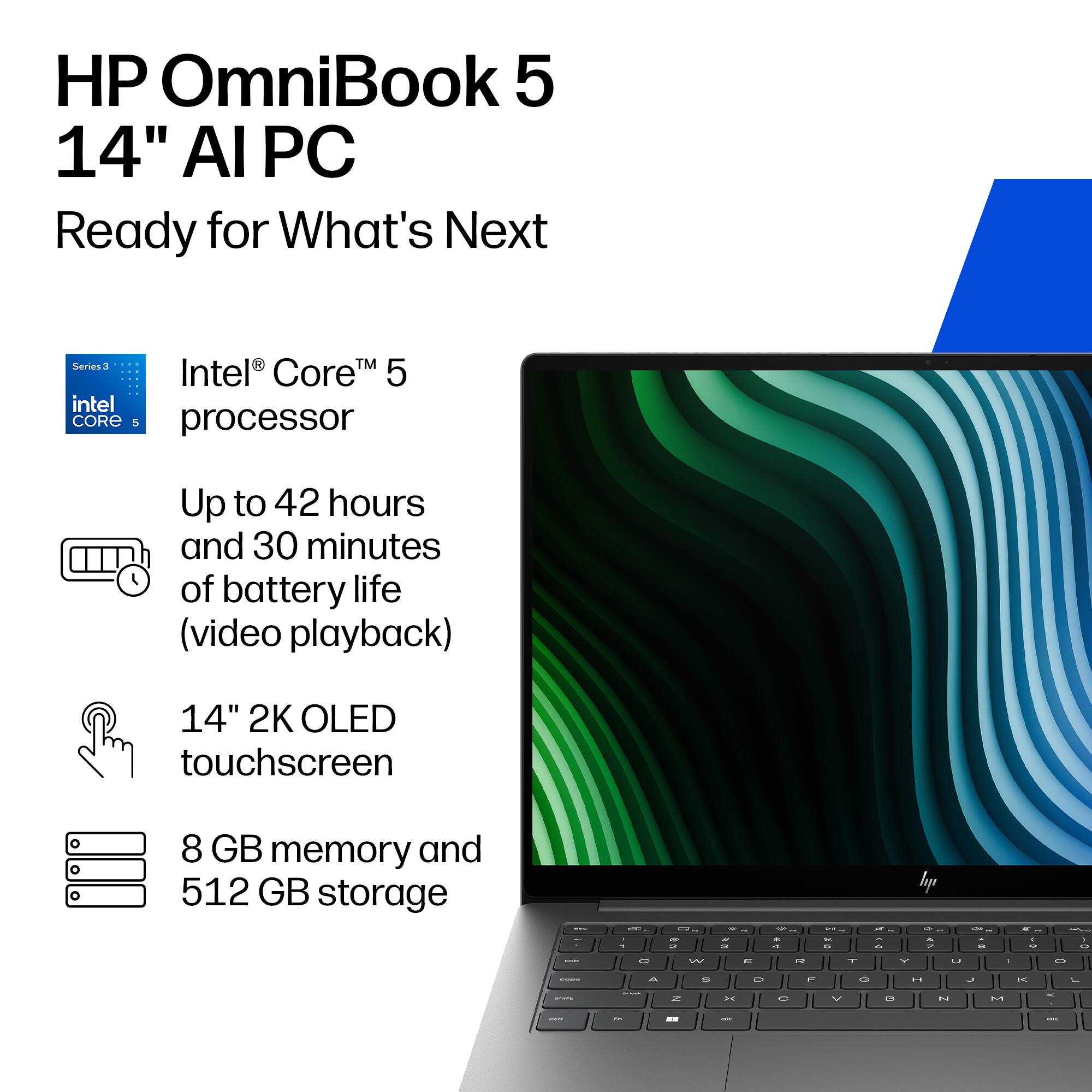 HP OmniBook 5 14" AI PC  
Ready for What's Next  

Series 3  
Intel® Core™ 5 processor  

Up to 42 hours and 30 minutes of battery life (video playback)  

14" 2K OLED touchscreen  

8 GB memory and 512 GB storage