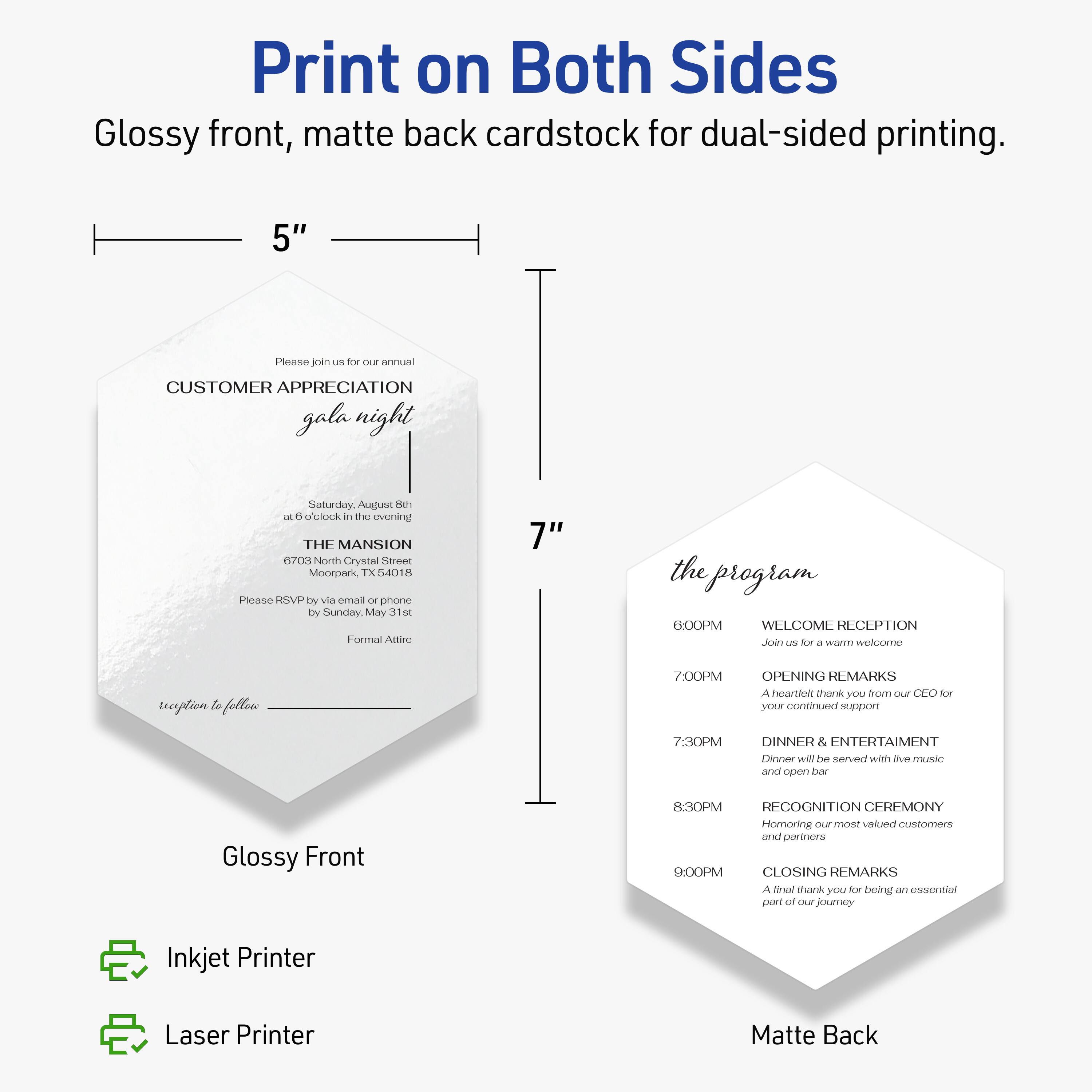 Print on Both Sides  
Glossy front, matte back cardstock for dual-sided printing.

5"  
Please join us for our annual  
CUSTOMER APPRECIATION gala night  
Saturday, August 8th  
at 6:00 clock in the evening  
THE MANSION  
6703 North Crystal Street  
Moorpark, TX 54018  
Please RSVP by via email or phone by Sunday, May 31st  
Formal Attire  

Glossy Front  

the program  
6:00PM  
WELCOME RECEPTION  
Join us for a warm welcome  

7:00PM  
OPENING REMARKS  
A heartfelt thank you from our CEO for your continued support  

7:30PM  
DINNER & ENTERTAINMENT  
Dinner will be served with live music and open bar  

8:30PM  
RECOGNITION CEREMONY  
Honoring our most valued customers and partners  

9:00PM  
CLOSING REMARKS  
A final thank you for being an essential part of our journey  

Matte Back  

Inkjet Printer  
Laser Printer