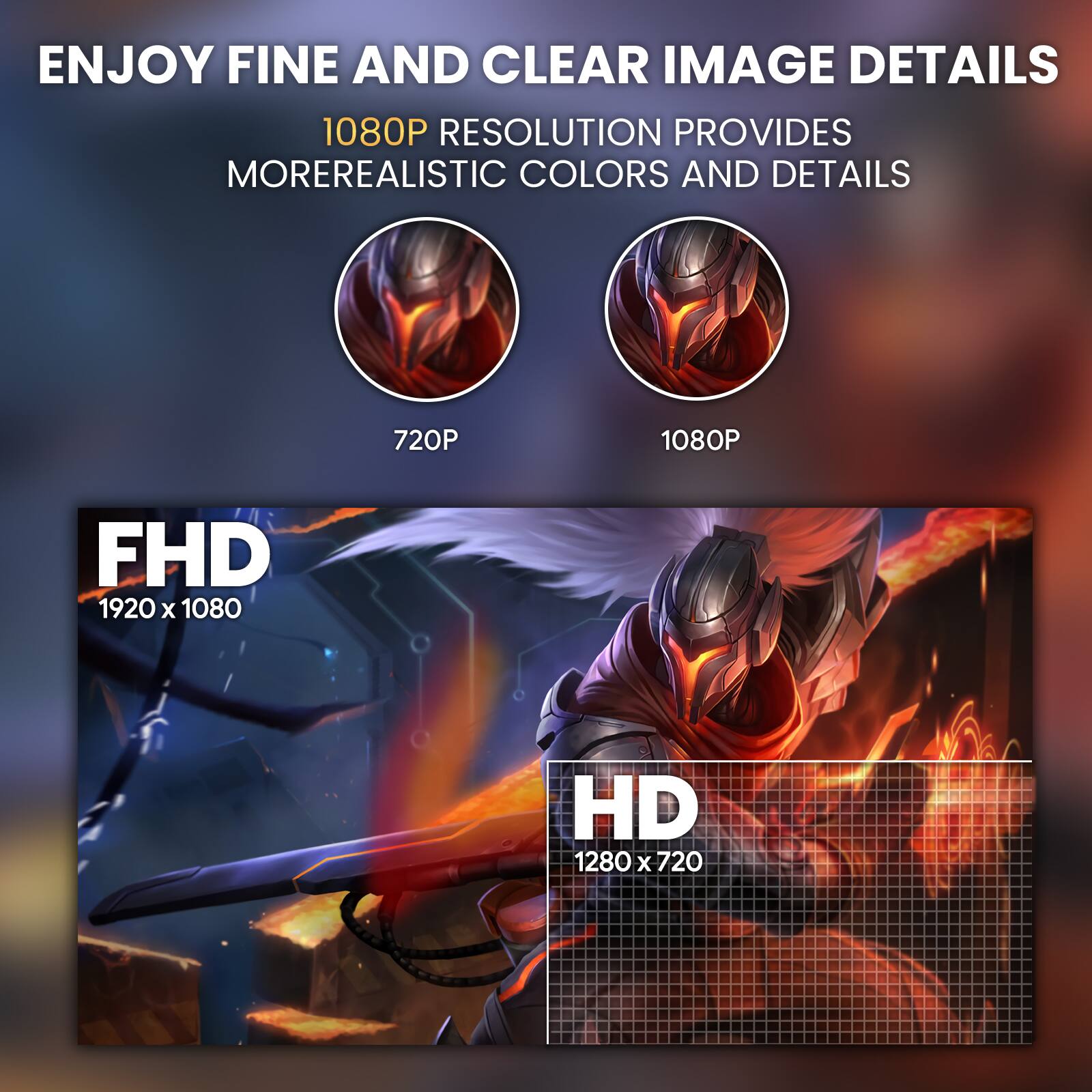 ENJOY FINE AND CLEAR IMAGE DETAILS  
1080P RESOLUTION PROVIDES MORE REALISTIC COLORS AND DETAILS  

720P  
1080P  

FHD 1920 x 1080  
HD 1280 x 720