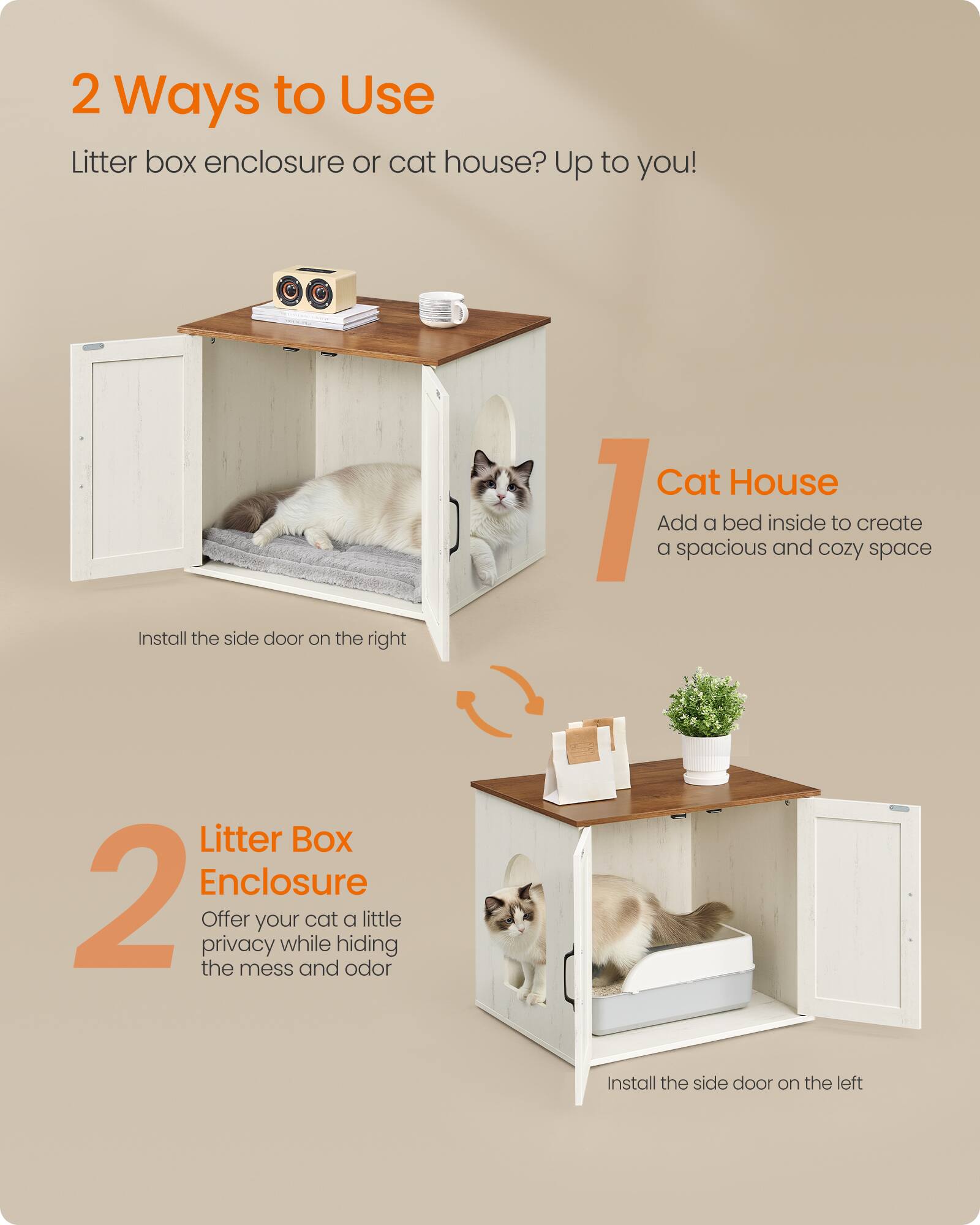 2 Ways to Use  
Litter box enclosure or cat house? Up to you!  

1. Cat House  
Add a bed inside to create a spacious and cozy space  

2. Litter Box Enclosure  
Offer your cat a little privacy while hiding the mess and odor  

Install the side door on the right  
Install the side door on the left