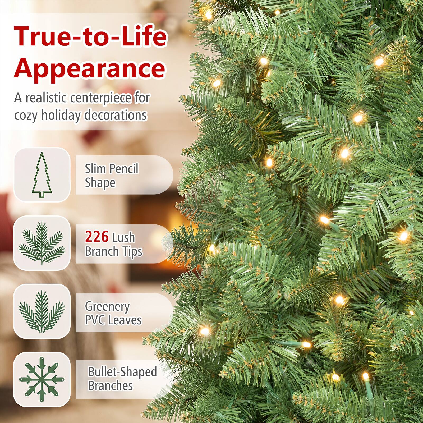 True-to-Life Appearance  
A realistic centerpiece for cozy holiday decorations  

Slim Pencil Shape  
226 Lush Branch Tips  
Greenery PVC Leaves  
Bullet-Shaped Branches
