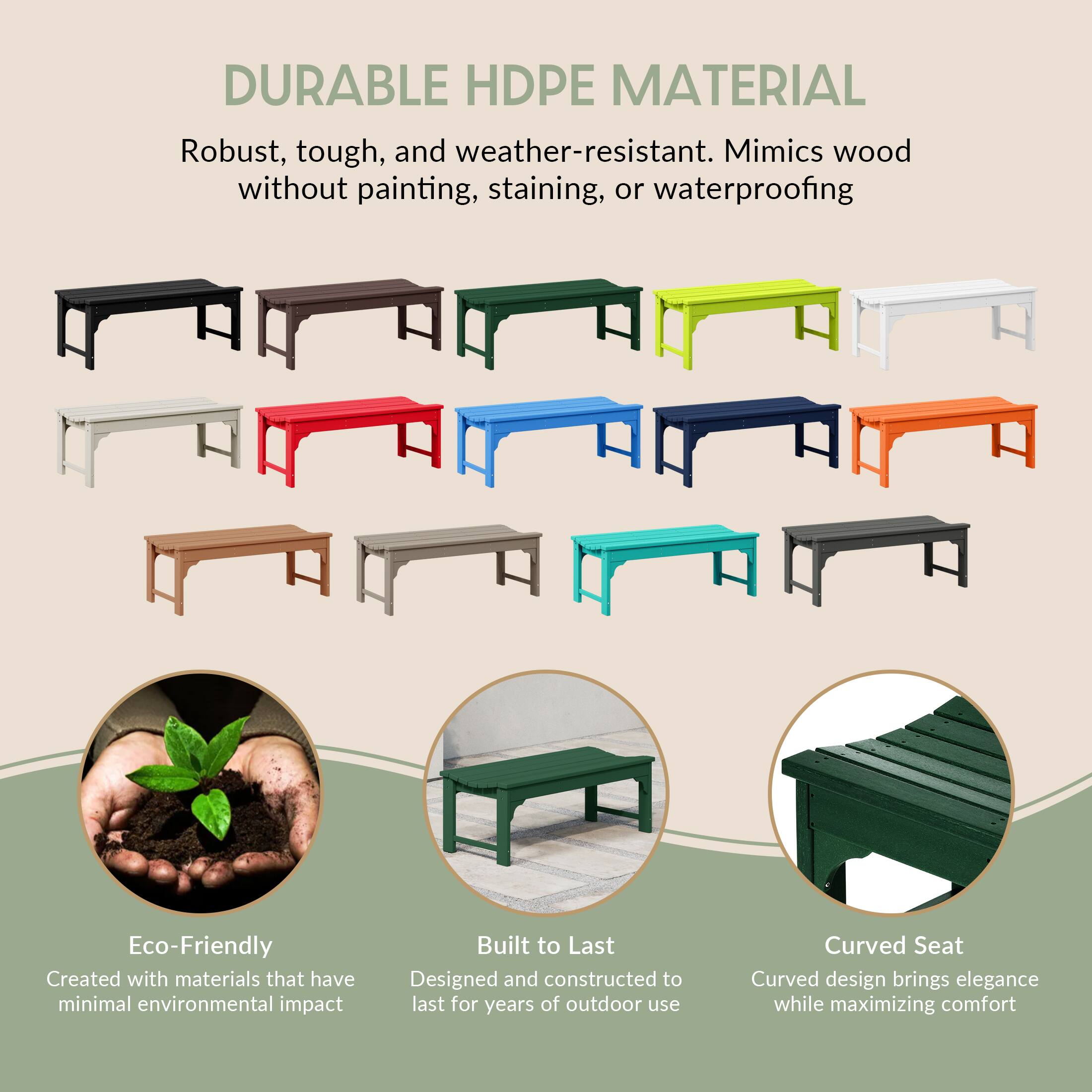 DURABLE HDPE MATERIAL  
Robust, tough, and weather-resistant. Mimics wood without painting, staining, or waterproofing

Eco-Friendly  
Created with materials that have minimal environmental impact

Built to Last  
Designed and constructed to last for years of outdoor use

Curved Seat  
Curved design brings elegance while maximizing comfort